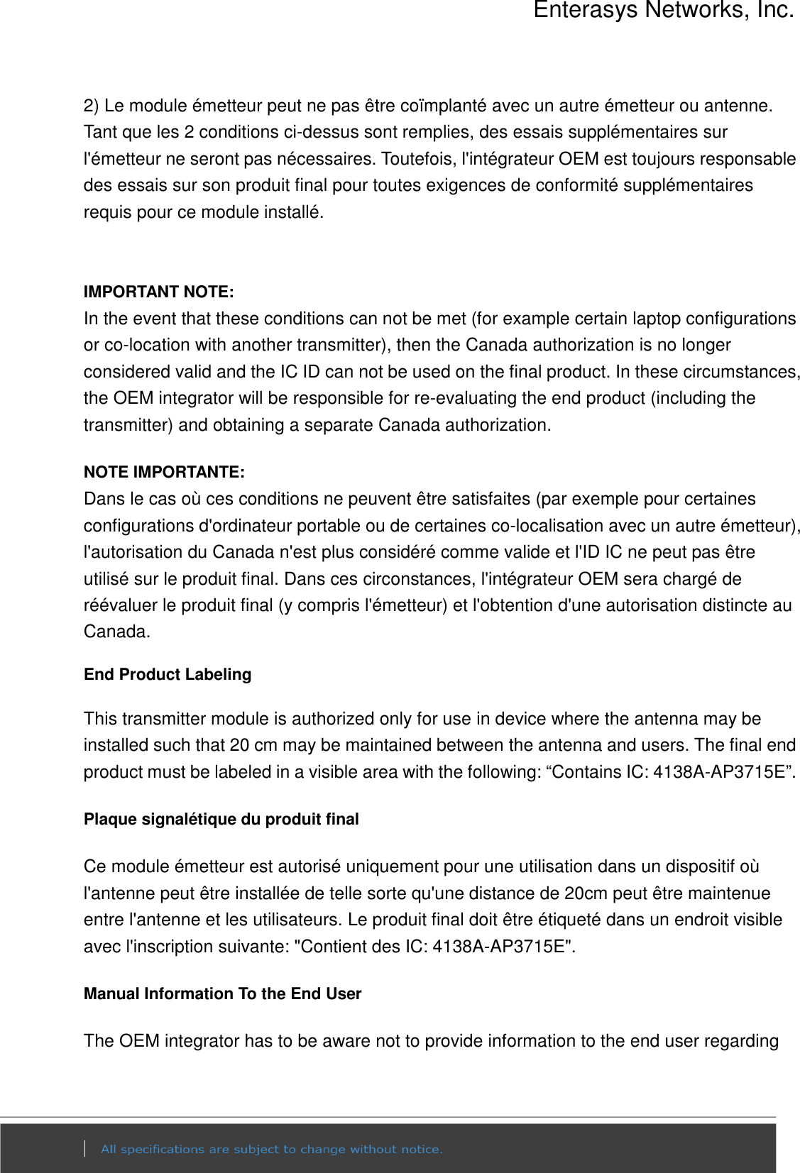 Enterasys Networks, Inc.  2) Le module émetteur peut ne pas être coïmplanté avec un autre émetteur ou antenne. Tant que les 2 conditions ci-dessus sont remplies, des essais supplémentaires sur l&apos;émetteur ne seront pas nécessaires. Toutefois, l&apos;intégrateur OEM est toujours responsable des essais sur son produit final pour toutes exigences de conformité supplémentaires requis pour ce module installé.   IMPORTANT NOTE: In the event that these conditions can not be met (for example certain laptop configurations or co-location with another transmitter), then the Canada authorization is no longer considered valid and the IC ID can not be used on the final product. In these circumstances, the OEM integrator will be responsible for re-evaluating the end product (including the transmitter) and obtaining a separate Canada authorization. NOTE IMPORTANTE: Dans le cas où ces conditions ne peuvent être satisfaites (par exemple pour certaines configurations d&apos;ordinateur portable ou de certaines co-localisation avec un autre émetteur), l&apos;autorisation du Canada n&apos;est plus considéré comme valide et l&apos;ID IC ne peut pas être utilisé sur le produit final. Dans ces circonstances, l&apos;intégrateur OEM sera chargé de réévaluer le produit final (y compris l&apos;émetteur) et l&apos;obtention d&apos;une autorisation distincte au Canada. End Product Labeling This transmitter module is authorized only for use in device where the antenna may be installed such that 20 cm may be maintained between the antenna and users. The final end product must be labeled in a visible area with the following: “Contains IC: 4138A-AP3715E”.   Plaque signalétique du produit final Ce module émetteur est autorisé uniquement pour une utilisation dans un dispositif où l&apos;antenne peut être installée de telle sorte qu&apos;une distance de 20cm peut être maintenue entre l&apos;antenne et les utilisateurs. Le produit final doit être étiqueté dans un endroit visible avec l&apos;inscription suivante: &quot;Contient des IC: 4138A-AP3715E&quot;. Manual Information To the End User The OEM integrator has to be aware not to provide information to the end user regarding 