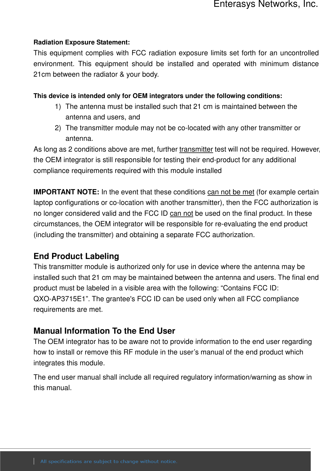 Enterasys Networks, Inc.  Radiation Exposure Statement: This equipment complies with FCC radiation exposure limits set forth for an uncontrolled environment.  This  equipment  should  be  installed  and  operated  with  minimum  distance 21cm between the radiator &amp; your body.  This device is intended only for OEM integrators under the following conditions: 1)  The antenna must be installed such that 21 cm is maintained between the antenna and users, and   2)  The transmitter module may not be co-located with any other transmitter or antenna. As long as 2 conditions above are met, further transmitter test will not be required. However, the OEM integrator is still responsible for testing their end-product for any additional compliance requirements required with this module installed  IMPORTANT NOTE: In the event that these conditions can not be met (for example certain laptop configurations or co-location with another transmitter), then the FCC authorization is no longer considered valid and the FCC ID can not be used on the final product. In these circumstances, the OEM integrator will be responsible for re-evaluating the end product (including the transmitter) and obtaining a separate FCC authorization.  End Product Labeling This transmitter module is authorized only for use in device where the antenna may be installed such that 21 cm may be maintained between the antenna and users. The final end product must be labeled in a visible area with the following: “Contains FCC ID: QXO-AP3715E1”. The grantee&apos;s FCC ID can be used only when all FCC compliance requirements are met.  Manual Information To the End User The OEM integrator has to be aware not to provide information to the end user regarding how to install or remove this RF module in the user’s manual of the end product which integrates this module. The end user manual shall include all required regulatory information/warning as show in this manual.    