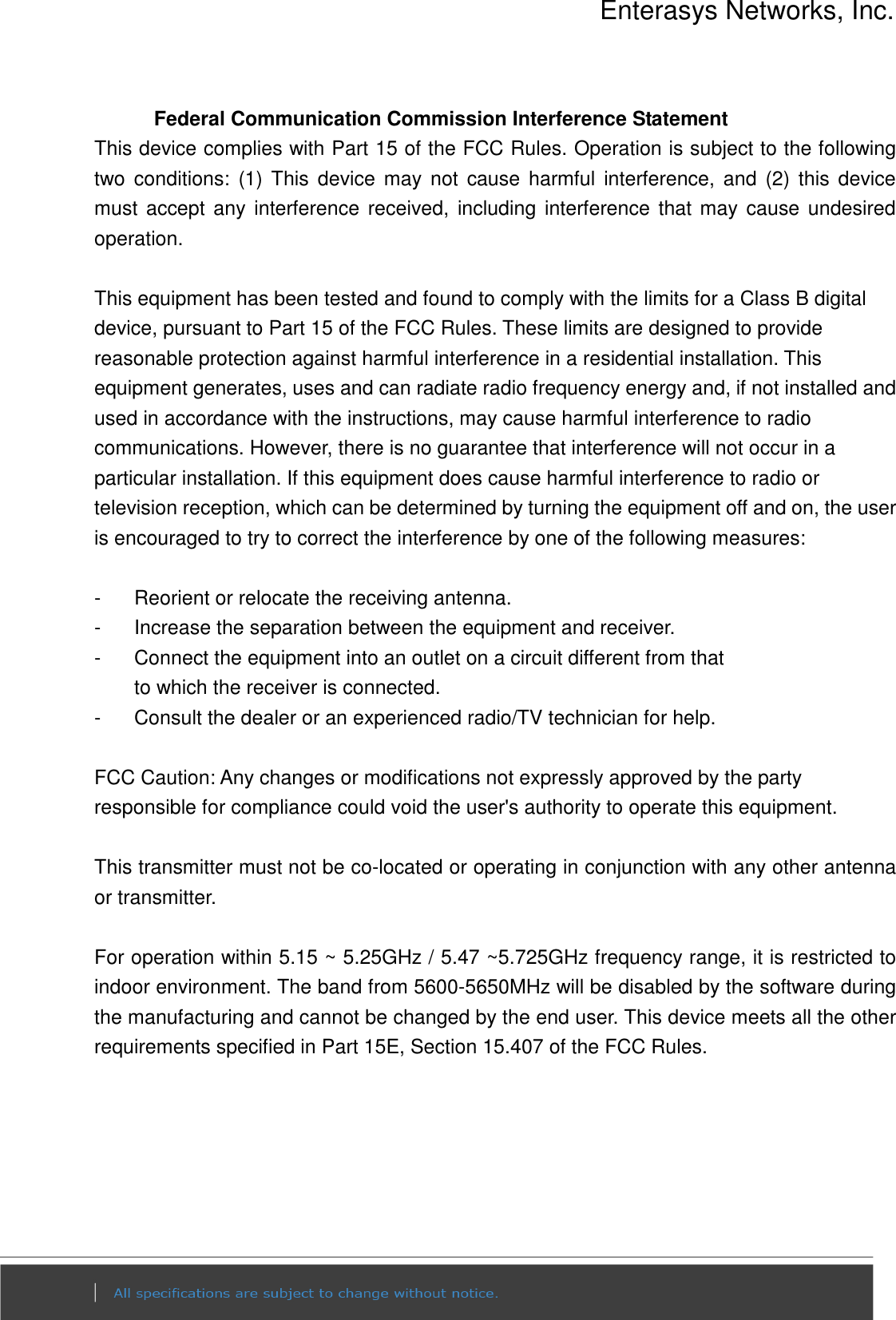 Enterasys Networks, Inc.  Federal Communication Commission Interference Statement This device complies with Part 15 of the FCC Rules. Operation is subject to the following two  conditions:  (1)  This  device  may  not  cause  harmful  interference,  and  (2)  this  device must  accept any interference received, including interference  that may  cause undesired operation.  This equipment has been tested and found to comply with the limits for a Class B digital device, pursuant to Part 15 of the FCC Rules. These limits are designed to provide reasonable protection against harmful interference in a residential installation. This equipment generates, uses and can radiate radio frequency energy and, if not installed and used in accordance with the instructions, may cause harmful interference to radio communications. However, there is no guarantee that interference will not occur in a particular installation. If this equipment does cause harmful interference to radio or television reception, which can be determined by turning the equipment off and on, the user is encouraged to try to correct the interference by one of the following measures:  -  Reorient or relocate the receiving antenna. -  Increase the separation between the equipment and receiver. -  Connect the equipment into an outlet on a circuit different from that to which the receiver is connected. -  Consult the dealer or an experienced radio/TV technician for help.  FCC Caution: Any changes or modifications not expressly approved by the party responsible for compliance could void the user&apos;s authority to operate this equipment.  This transmitter must not be co-located or operating in conjunction with any other antenna or transmitter.  For operation within 5.15 ~ 5.25GHz / 5.47 ~5.725GHz frequency range, it is restricted to indoor environment. The band from 5600-5650MHz will be disabled by the software during the manufacturing and cannot be changed by the end user. This device meets all the other requirements specified in Part 15E, Section 15.407 of the FCC Rules. 