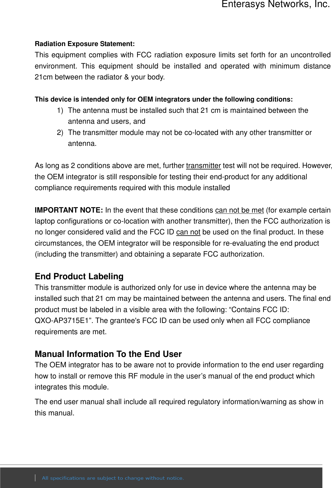 Enterasys Networks, Inc.  Radiation Exposure Statement: This equipment complies with FCC radiation exposure limits set forth for an uncontrolled environment.  This  equipment  should  be  installed  and  operated  with  minimum  distance 21cm between the radiator &amp; your body.  This device is intended only for OEM integrators under the following conditions: 1)  The antenna must be installed such that 21 cm is maintained between the antenna and users, and   2)  The transmitter module may not be co-located with any other transmitter or antenna.  As long as 2 conditions above are met, further transmitter test will not be required. However, the OEM integrator is still responsible for testing their end-product for any additional compliance requirements required with this module installed  IMPORTANT NOTE: In the event that these conditions can not be met (for example certain laptop configurations or co-location with another transmitter), then the FCC authorization is no longer considered valid and the FCC ID can not be used on the final product. In these circumstances, the OEM integrator will be responsible for re-evaluating the end product (including the transmitter) and obtaining a separate FCC authorization.  End Product Labeling This transmitter module is authorized only for use in device where the antenna may be installed such that 21 cm may be maintained between the antenna and users. The final end product must be labeled in a visible area with the following: “Contains FCC ID: QXO-AP3715E1”. The grantee&apos;s FCC ID can be used only when all FCC compliance requirements are met.  Manual Information To the End User The OEM integrator has to be aware not to provide information to the end user regarding how to install or remove this RF module in the user’s manual of the end product which integrates this module. The end user manual shall include all required regulatory information/warning as show in this manual.   