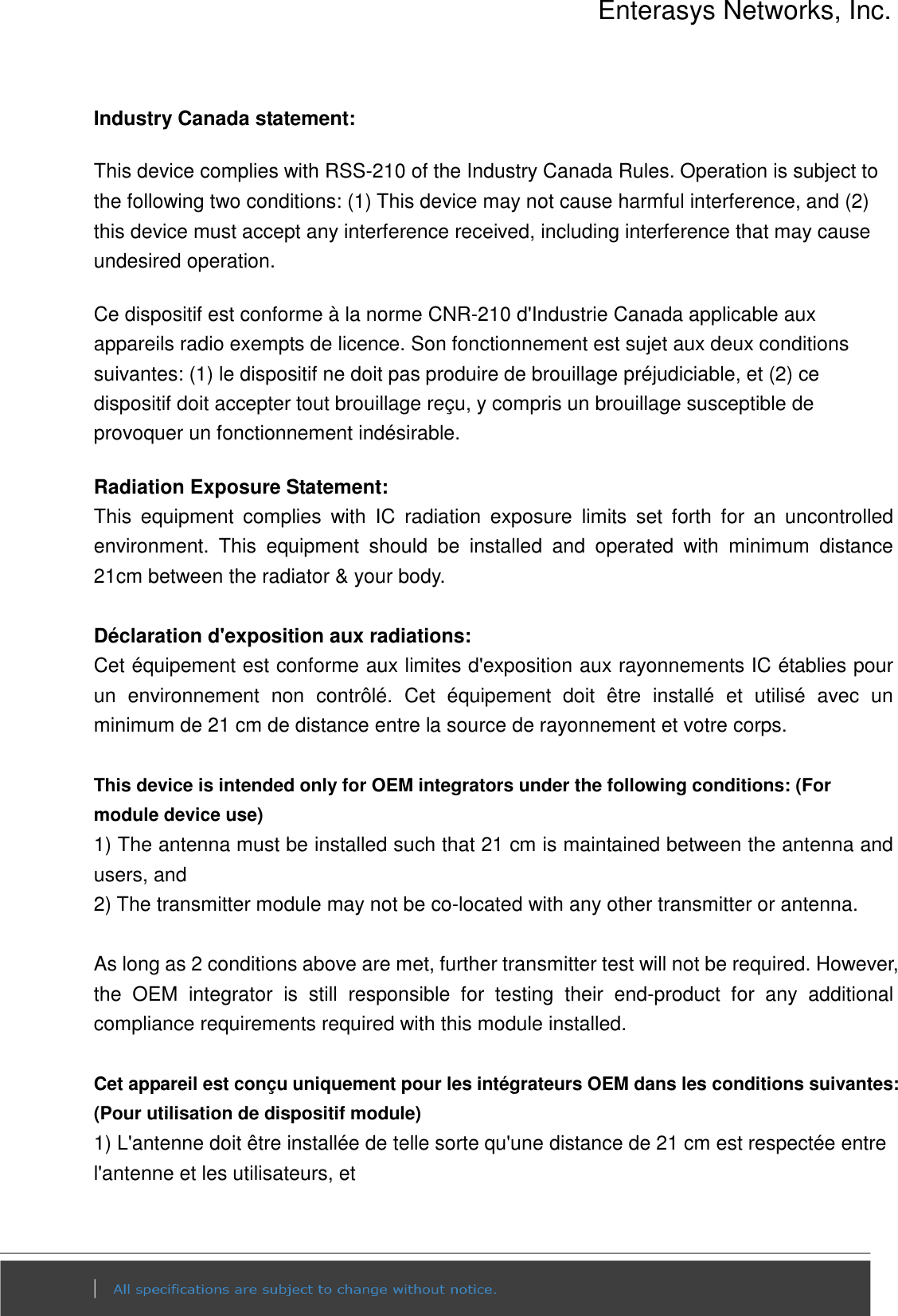 Enterasys Networks, Inc.  Industry Canada statement: This device complies with RSS-210 of the Industry Canada Rules. Operation is subject to the following two conditions: (1) This device may not cause harmful interference, and (2) this device must accept any interference received, including interference that may cause undesired operation. Ce dispositif est conforme à la norme CNR-210 d&apos;Industrie Canada applicable aux appareils radio exempts de licence. Son fonctionnement est sujet aux deux conditions suivantes: (1) le dispositif ne doit pas produire de brouillage préjudiciable, et (2) ce dispositif doit accepter tout brouillage reçu, y compris un brouillage susceptible de provoquer un fonctionnement indésirable.   Radiation Exposure Statement: This  equipment  complies  with  IC  radiation  exposure  limits  set  forth  for  an  uncontrolled environment.  This  equipment  should  be  installed  and  operated  with  minimum  distance 21cm between the radiator &amp; your body.  Déclaration d&apos;exposition aux radiations: Cet équipement est conforme aux limites d&apos;exposition aux rayonnements IC établies pour un  environnement  non  contrôlé.  Cet  équipement  doit  être  installé  et  utilisé  avec  un minimum de 21 cm de distance entre la source de rayonnement et votre corps.  This device is intended only for OEM integrators under the following conditions: (For module device use) 1) The antenna must be installed such that 21 cm is maintained between the antenna and users, and   2) The transmitter module may not be co-located with any other transmitter or antenna.  As long as 2 conditions above are met, further transmitter test will not be required. However, the  OEM  integrator  is  still  responsible  for  testing  their  end-product  for  any  additional compliance requirements required with this module installed.  Cet appareil est conçu uniquement pour les intégrateurs OEM dans les conditions suivantes: (Pour utilisation de dispositif module) 1) L&apos;antenne doit être installée de telle sorte qu&apos;une distance de 21 cm est respectée entre l&apos;antenne et les utilisateurs, et 