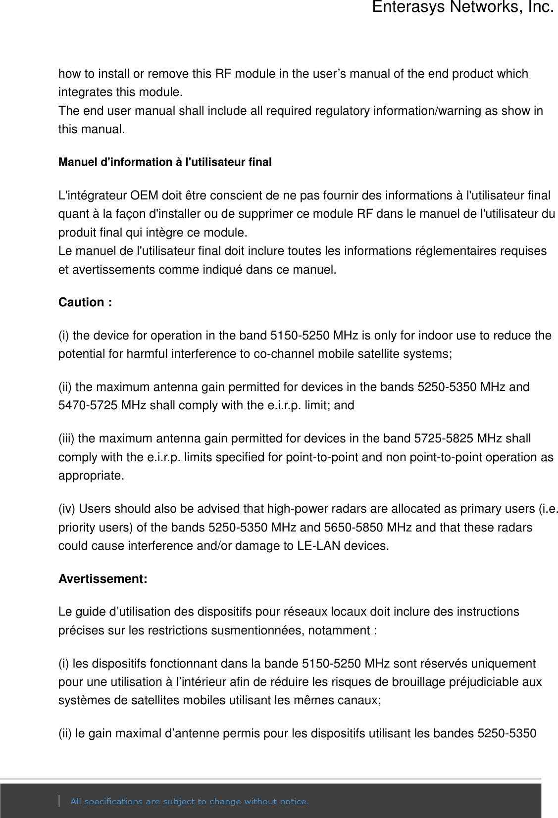 Enterasys Networks, Inc.  how to install or remove this RF module in the user’s manual of the end product which integrates this module. The end user manual shall include all required regulatory information/warning as show in this manual. Manuel d&apos;information à l&apos;utilisateur final L&apos;intégrateur OEM doit être conscient de ne pas fournir des informations à l&apos;utilisateur final quant à la façon d&apos;installer ou de supprimer ce module RF dans le manuel de l&apos;utilisateur du produit final qui intègre ce module. Le manuel de l&apos;utilisateur final doit inclure toutes les informations réglementaires requises et avertissements comme indiqué dans ce manuel. Caution : (i) the device for operation in the band 5150-5250 MHz is only for indoor use to reduce the potential for harmful interference to co-channel mobile satellite systems; (ii) the maximum antenna gain permitted for devices in the bands 5250-5350 MHz and 5470-5725 MHz shall comply with the e.i.r.p. limit; and (iii) the maximum antenna gain permitted for devices in the band 5725-5825 MHz shall comply with the e.i.r.p. limits specified for point-to-point and non point-to-point operation as appropriate. (iv) Users should also be advised that high-power radars are allocated as primary users (i.e. priority users) of the bands 5250-5350 MHz and 5650-5850 MHz and that these radars could cause interference and/or damage to LE-LAN devices. Avertissement: Le guide d’utilisation des dispositifs pour réseaux locaux doit inclure des instructions précises sur les restrictions susmentionnées, notamment : (i) les dispositifs fonctionnant dans la bande 5150-5250 MHz sont réservés uniquement pour une utilisation à l’intérieur afin de réduire les risques de brouillage préjudiciable aux systèmes de satellites mobiles utilisant les mêmes canaux; (ii) le gain maximal d’antenne permis pour les dispositifs utilisant les bandes 5250-5350 