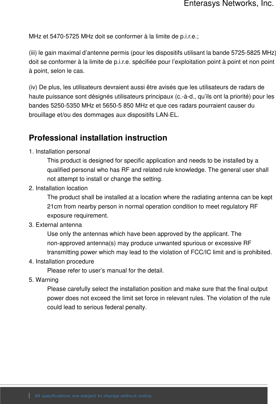 Enterasys Networks, Inc.  MHz et 5470-5725 MHz doit se conformer à la limite de p.i.r.e.; (iii) le gain maximal d’antenne permis (pour les dispositifs utilisant la bande 5725-5825 MHz) doit se conformer à la limite de p.i.r.e. spécifiée pour l’exploitation point à point et non point à point, selon le cas. (iv) De plus, les utilisateurs devraient aussi être avisés que les utilisateurs de radars de haute puissance sont désignés utilisateurs principaux (c.-à-d., qu’ils ont la priorité) pour les bandes 5250-5350 MHz et 5650-5 850 MHz et que ces radars pourraient causer du brouillage et/ou des dommages aux dispositifs LAN-EL.  Professional installation instruction 1. Installation personal   This product is designed for specific application and needs to be installed by a qualified personal who has RF and related rule knowledge. The general user shall not attempt to install or change the setting. 2. Installation location   The product shall be installed at a location where the radiating antenna can be kept 21cm from nearby person in normal operation condition to meet regulatory RF exposure requirement. 3. External antenna   Use only the antennas which have been approved by the applicant. The non-approved antenna(s) may produce unwanted spurious or excessive RF transmitting power which may lead to the violation of FCC/IC limit and is prohibited. 4. Installation procedure   Please refer to user’s manual for the detail. 5. Warning   Please carefully select the installation position and make sure that the final output power does not exceed the limit set force in relevant rules. The violation of the rule could lead to serious federal penalty. 