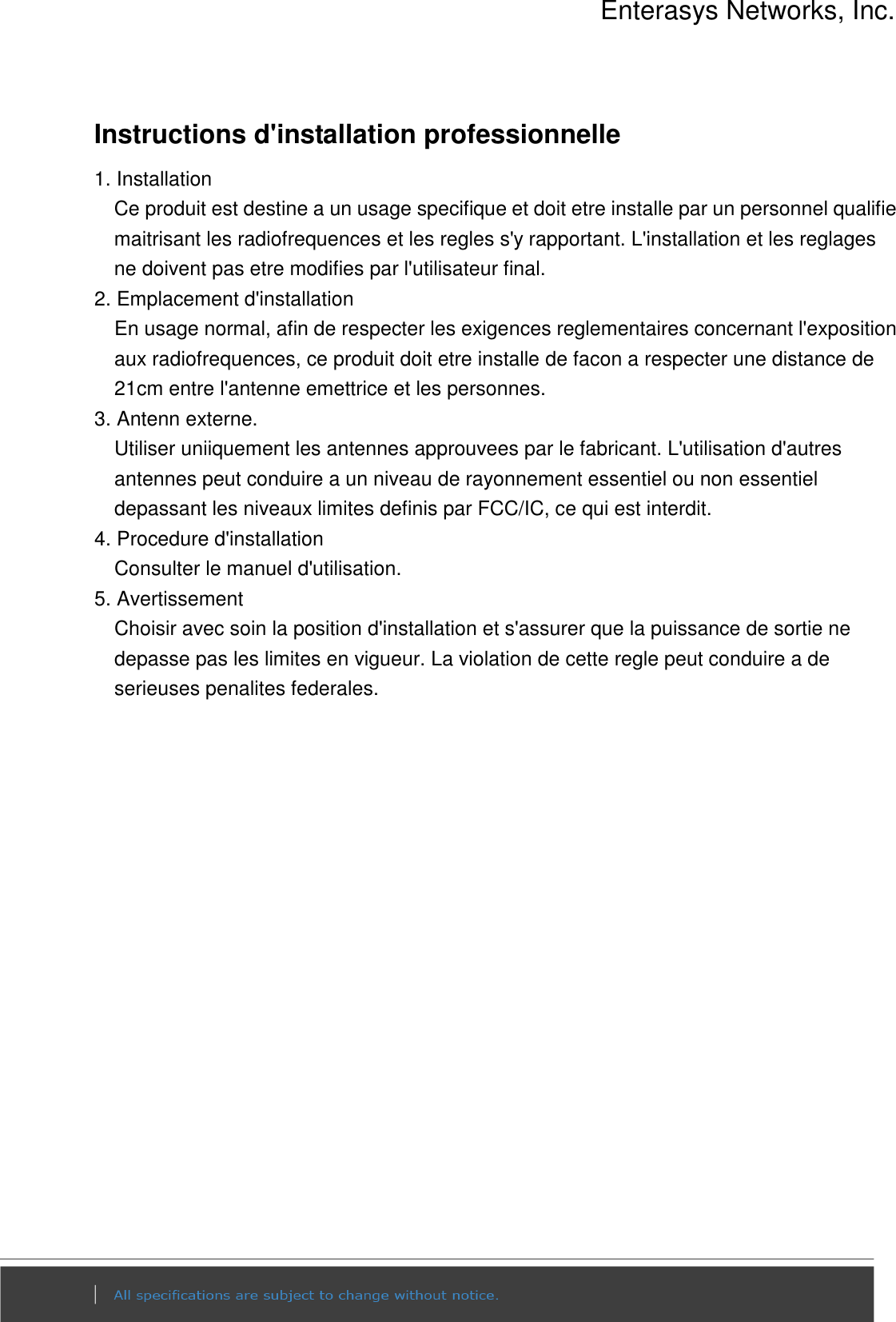 Enterasys Networks, Inc.  Instructions d&apos;installation professionnelle 1. Installation   Ce produit est destine a un usage specifique et doit etre installe par un personnel qualifie maitrisant les radiofrequences et les regles s&apos;y rapportant. L&apos;installation et les reglages ne doivent pas etre modifies par l&apos;utilisateur final. 2. Emplacement d&apos;installation En usage normal, afin de respecter les exigences reglementaires concernant l&apos;exposition aux radiofrequences, ce produit doit etre installe de facon a respecter une distance de 21cm entre l&apos;antenne emettrice et les personnes. 3. Antenn externe. Utiliser uniiquement les antennes approuvees par le fabricant. L&apos;utilisation d&apos;autres antennes peut conduire a un niveau de rayonnement essentiel ou non essentiel depassant les niveaux limites definis par FCC/IC, ce qui est interdit. 4. Procedure d&apos;installation Consulter le manuel d&apos;utilisation. 5. Avertissement Choisir avec soin la position d&apos;installation et s&apos;assurer que la puissance de sortie ne depasse pas les limites en vigueur. La violation de cette regle peut conduire a de serieuses penalites federales.    