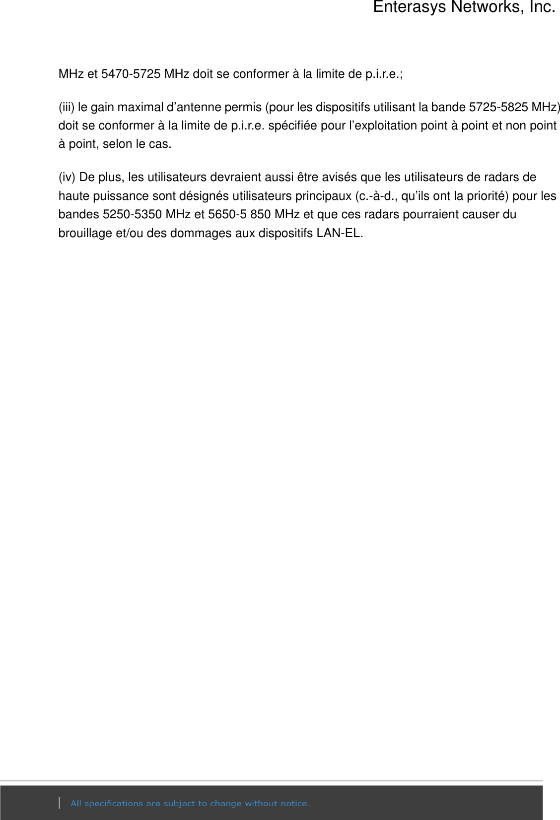 Enterasys Networks, Inc.  MHz et 5470-5725 MHz doit se conformer à la limite de p.i.r.e.; (iii) le gain maximal d’antenne permis (pour les dispositifs utilisant la bande 5725-5825 MHz) doit se conformer à la limite de p.i.r.e. spécifiée pour l’exploitation point à point et non point à point, selon le cas. (iv) De plus, les utilisateurs devraient aussi être avisés que les utilisateurs de radars de haute puissance sont désignés utilisateurs principaux (c.-à-d., qu’ils ont la priorité) pour les bandes 5250-5350 MHz et 5650-5 850 MHz et que ces radars pourraient causer du brouillage et/ou des dommages aux dispositifs LAN-EL.  