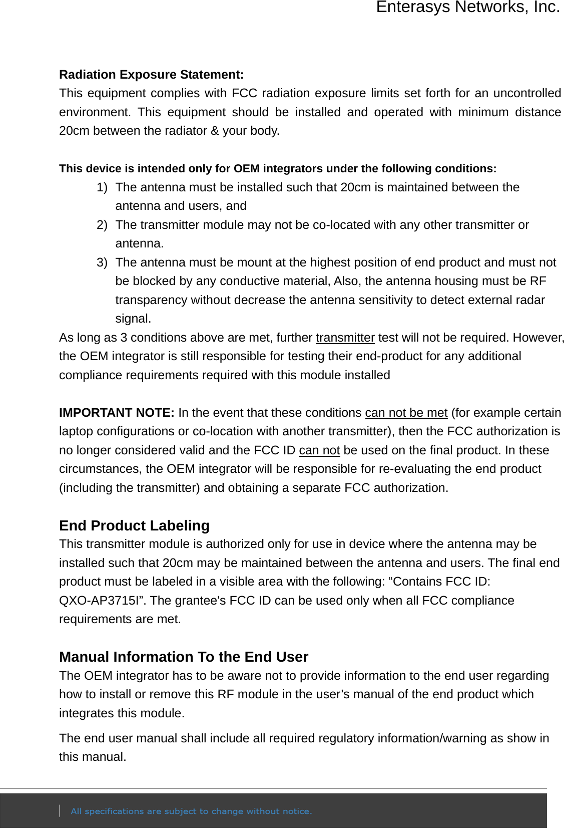 Enterasys Networks, Inc.  Radiation Exposure Statement: This equipment complies with FCC radiation exposure limits set forth for an uncontrolled environment. This equipment should be installed and operated with minimum distance 20cm between the radiator &amp; your body.  This device is intended only for OEM integrators under the following conditions: 1)  The antenna must be installed such that 20cm is maintained between the antenna and users, and   2)  The transmitter module may not be co-located with any other transmitter or antenna. 3)  The antenna must be mount at the highest position of end product and must not be blocked by any conductive material, Also, the antenna housing must be RF transparency without decrease the antenna sensitivity to detect external radar signal. As long as 3 conditions above are met, further transmitter test will not be required. However, the OEM integrator is still responsible for testing their end-product for any additional compliance requirements required with this module installed  IMPORTANT NOTE: In the event that these conditions can not be met (for example certain laptop configurations or co-location with another transmitter), then the FCC authorization is no longer considered valid and the FCC ID can not be used on the final product. In these circumstances, the OEM integrator will be responsible for re-evaluating the end product (including the transmitter) and obtaining a separate FCC authorization.  End Product Labeling This transmitter module is authorized only for use in device where the antenna may be installed such that 20cm may be maintained between the antenna and users. The final end product must be labeled in a visible area with the following: “Contains FCC ID: QXO-AP3715I”. The grantee&apos;s FCC ID can be used only when all FCC compliance requirements are met.  Manual Information To the End User The OEM integrator has to be aware not to provide information to the end user regarding how to install or remove this RF module in the user’s manual of the end product which integrates this module. The end user manual shall include all required regulatory information/warning as show in this manual. 