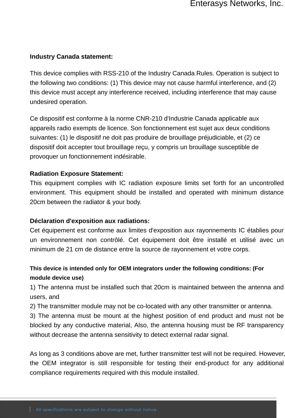 Enterasys Networks, Inc.    Industry Canada statement: This device complies with RSS-210 of the Industry Canada Rules. Operation is subject to the following two conditions: (1) This device may not cause harmful interference, and (2) this device must accept any interference received, including interference that may cause undesired operation. Ce dispositif est conforme à la norme CNR-210 d&apos;Industrie Canada applicable aux appareils radio exempts de licence. Son fonctionnement est sujet aux deux conditions suivantes: (1) le dispositif ne doit pas produire de brouillage préjudiciable, et (2) ce dispositif doit accepter tout brouillage reçu, y compris un brouillage susceptible de provoquer un fonctionnement indésirable.   Radiation Exposure Statement: This equipment complies with IC radiation exposure limits set forth for an uncontrolled environment. This equipment should be installed and operated with minimum distance 20cm between the radiator &amp; your body.  Déclaration d&apos;exposition aux radiations: Cet équipement est conforme aux limites d&apos;exposition aux rayonnements IC établies pour un environnement non contrôlé. Cet équipement doit être installé et utilisé avec un minimum de 21 cm de distance entre la source de rayonnement et votre corps.  This device is intended only for OEM integrators under the following conditions: (For module device use) 1) The antenna must be installed such that 20cm is maintained between the antenna and users, and   2) The transmitter module may not be co-located with any other transmitter or antenna. 3) The antenna must be mount at the highest position of end product and must not be blocked by any conductive material, Also, the antenna housing must be RF transparency without decrease the antenna sensitivity to detect external radar signal.  As long as 3 conditions above are met, further transmitter test will not be required. However, the OEM integrator is still responsible for testing their end-product for any additional compliance requirements required with this module installed.  