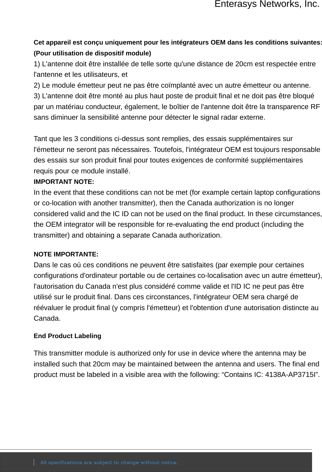 Enterasys Networks, Inc.  Cet appareil est conçu uniquement pour les intégrateurs OEM dans les conditions suivantes: (Pour utilisation de dispositif module) 1) L&apos;antenne doit être installée de telle sorte qu&apos;une distance de 20cm est respectée entre l&apos;antenne et les utilisateurs, et 2) Le module émetteur peut ne pas être coïmplanté avec un autre émetteur ou antenne. 3) L&apos;antenne doit être monté au plus haut poste de produit final et ne doit pas être bloqué par un matériau conducteur, également, le boîtier de l&apos;antenne doit être la transparence RF sans diminuer la sensibilité antenne pour détecter le signal radar externe.  Tant que les 3 conditions ci-dessus sont remplies, des essais supplémentaires sur l&apos;émetteur ne seront pas nécessaires. Toutefois, l&apos;intégrateur OEM est toujours responsable des essais sur son produit final pour toutes exigences de conformité supplémentaires requis pour ce module installé. IMPORTANT NOTE: In the event that these conditions can not be met (for example certain laptop configurations or co-location with another transmitter), then the Canada authorization is no longer considered valid and the IC ID can not be used on the final product. In these circumstances, the OEM integrator will be responsible for re-evaluating the end product (including the transmitter) and obtaining a separate Canada authorization. NOTE IMPORTANTE: Dans le cas où ces conditions ne peuvent être satisfaites (par exemple pour certaines configurations d&apos;ordinateur portable ou de certaines co-localisation avec un autre émetteur), l&apos;autorisation du Canada n&apos;est plus considéré comme valide et l&apos;ID IC ne peut pas être utilisé sur le produit final. Dans ces circonstances, l&apos;intégrateur OEM sera chargé de réévaluer le produit final (y compris l&apos;émetteur) et l&apos;obtention d&apos;une autorisation distincte au Canada. End Product Labeling This transmitter module is authorized only for use in device where the antenna may be installed such that 20cm may be maintained between the antenna and users. The final end product must be labeled in a visible area with the following: “Contains IC: 4138A-AP3715I”.   