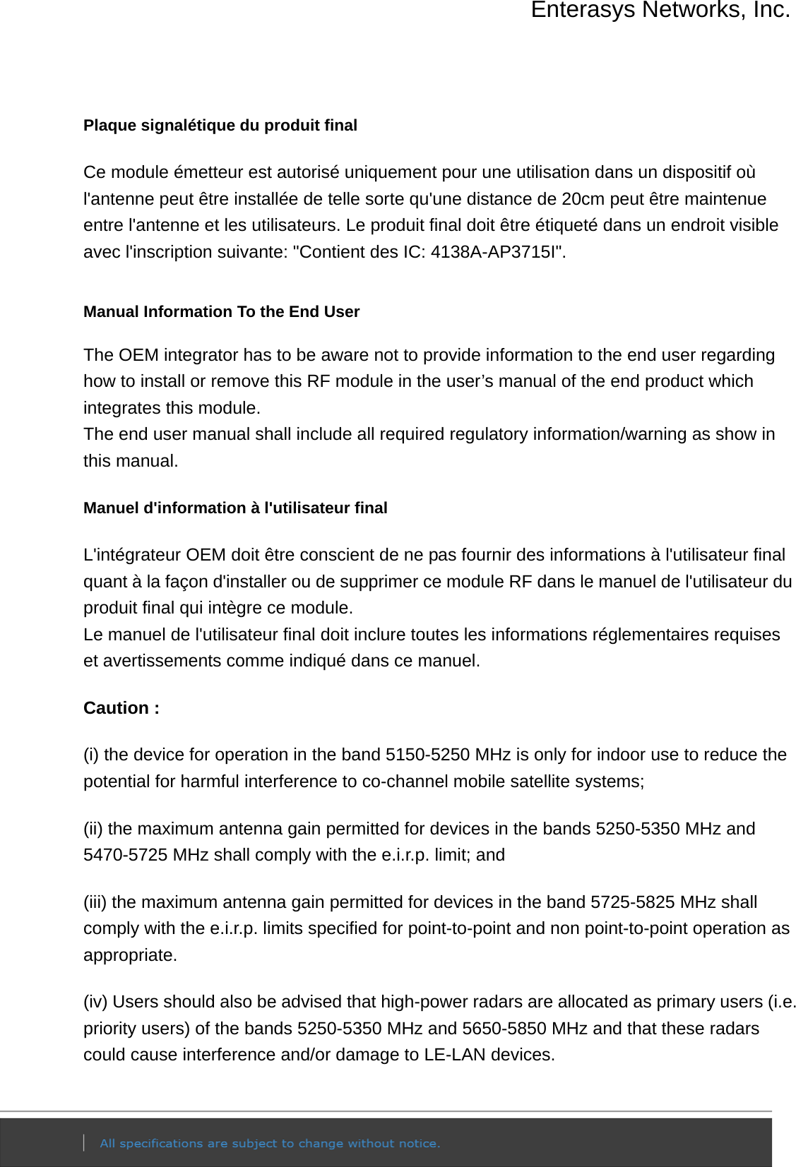 Enterasys Networks, Inc.  Plaque signalétique du produit final Ce module émetteur est autorisé uniquement pour une utilisation dans un dispositif où l&apos;antenne peut être installée de telle sorte qu&apos;une distance de 20cm peut être maintenue entre l&apos;antenne et les utilisateurs. Le produit final doit être étiqueté dans un endroit visible avec l&apos;inscription suivante: &quot;Contient des IC: 4138A-AP3715I&quot;.  Manual Information To the End User The OEM integrator has to be aware not to provide information to the end user regarding how to install or remove this RF module in the user’s manual of the end product which integrates this module. The end user manual shall include all required regulatory information/warning as show in this manual. Manuel d&apos;information à l&apos;utilisateur final L&apos;intégrateur OEM doit être conscient de ne pas fournir des informations à l&apos;utilisateur final quant à la façon d&apos;installer ou de supprimer ce module RF dans le manuel de l&apos;utilisateur du produit final qui intègre ce module. Le manuel de l&apos;utilisateur final doit inclure toutes les informations réglementaires requises et avertissements comme indiqué dans ce manuel. Caution : (i) the device for operation in the band 5150-5250 MHz is only for indoor use to reduce the potential for harmful interference to co-channel mobile satellite systems; (ii) the maximum antenna gain permitted for devices in the bands 5250-5350 MHz and 5470-5725 MHz shall comply with the e.i.r.p. limit; and (iii) the maximum antenna gain permitted for devices in the band 5725-5825 MHz shall comply with the e.i.r.p. limits specified for point-to-point and non point-to-point operation as appropriate. (iv) Users should also be advised that high-power radars are allocated as primary users (i.e. priority users) of the bands 5250-5350 MHz and 5650-5850 MHz and that these radars could cause interference and/or damage to LE-LAN devices. 