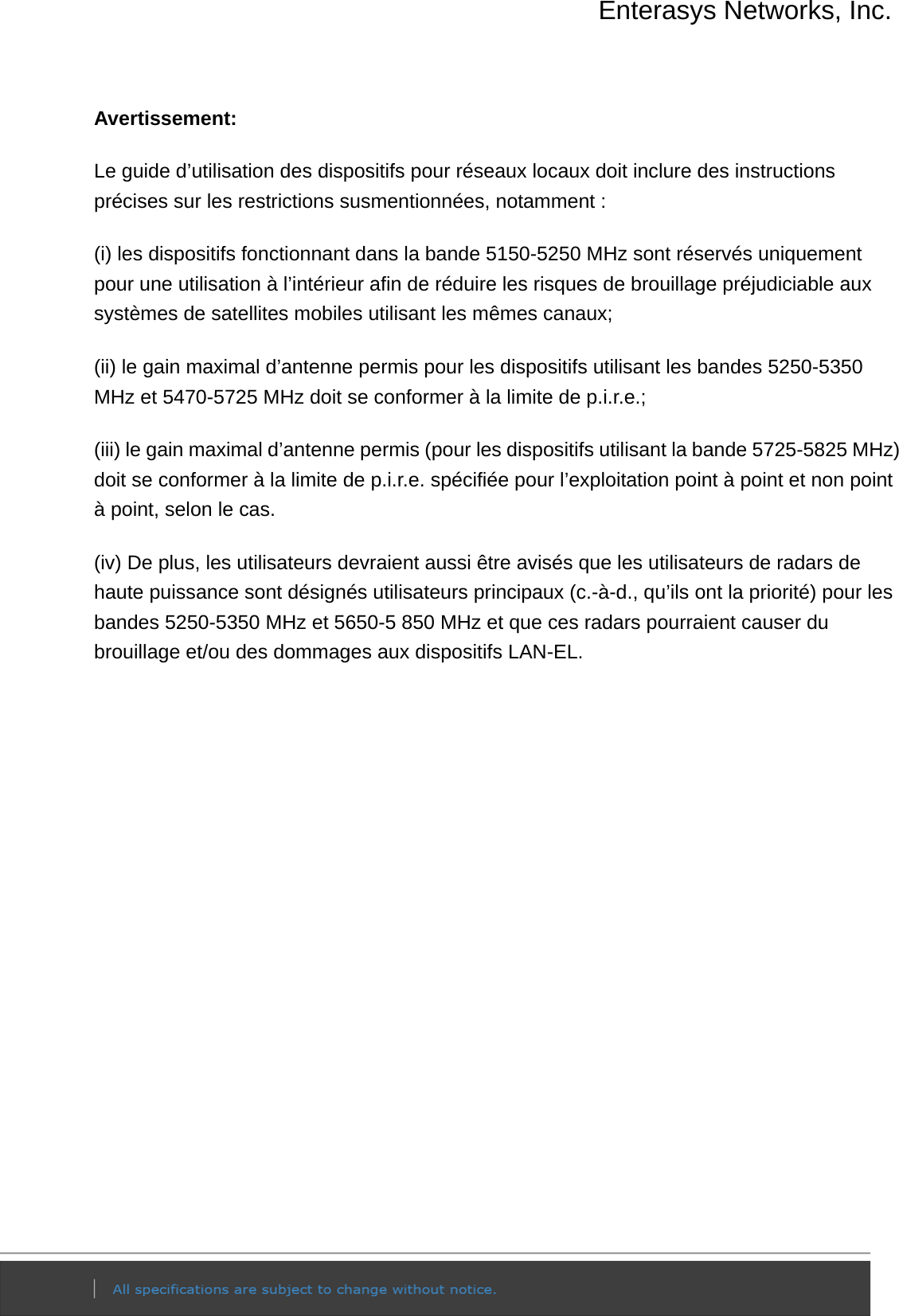 Enterasys Networks, Inc.  Avertissement: Le guide d’utilisation des dispositifs pour réseaux locaux doit inclure des instructions précises sur les restrictions susmentionnées, notamment : (i) les dispositifs fonctionnant dans la bande 5150-5250 MHz sont réservés uniquement pour une utilisation à l’intérieur afin de réduire les risques de brouillage préjudiciable aux systèmes de satellites mobiles utilisant les mêmes canaux; (ii) le gain maximal d’antenne permis pour les dispositifs utilisant les bandes 5250-5350 MHz et 5470-5725 MHz doit se conformer à la limite de p.i.r.e.; (iii) le gain maximal d’antenne permis (pour les dispositifs utilisant la bande 5725-5825 MHz) doit se conformer à la limite de p.i.r.e. spécifiée pour l’exploitation point à point et non point à point, selon le cas. (iv) De plus, les utilisateurs devraient aussi être avisés que les utilisateurs de radars de haute puissance sont désignés utilisateurs principaux (c.-à-d., qu’ils ont la priorité) pour les bandes 5250-5350 MHz et 5650-5 850 MHz et que ces radars pourraient causer du brouillage et/ou des dommages aux dispositifs LAN-EL.  