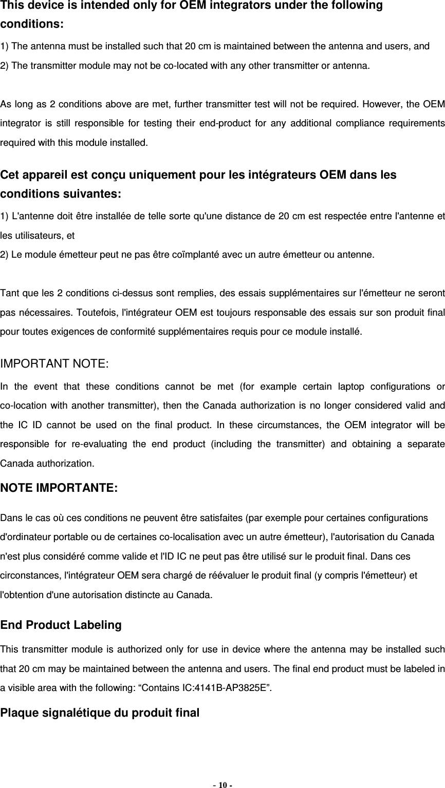 This device is intended only for OEM integrators under the following conditions:   1) The antenna must be installed such that 20 cm is maintained between the antenna and users, and   2) The transmitter module may not be co-located with any other transmitter or antenna.  As long as 2 conditions above are met, further transmitter test will not be required. However, the OEM integrator is still responsible for testing their end-product for any additional compliance requirements required with this module installed. Cet appareil est conçu uniquement pour les intégrateurs OEM dans les conditions suivantes: 1) L&apos;antenne doit être installée de telle sorte qu&apos;une distance de 20 cm est respectée entre l&apos;antenne et les utilisateurs, et 2) Le module émetteur peut ne pas être coïmplanté avec un autre émetteur ou antenne.  Tant que les 2 conditions ci-dessus sont remplies, des essais supplémentaires sur l&apos;émetteur ne seront pas nécessaires. Toutefois, l&apos;intégrateur OEM est toujours responsable des essais sur son produit final pour toutes exigences de conformité supplémentaires requis pour ce module installé. IMPORTANT NOTE: In the event that these conditions cannot be met (for example certain laptop configurations or co-location with another transmitter), then the Canada authorization is no longer considered valid and the IC ID cannot be used on the final product. In these circumstances, the OEM integrator will be responsible for re-evaluating the end product (including the transmitter) and obtaining a separate Canada authorization. NOTE IMPORTANTE: Dans le cas où ces conditions ne peuvent être satisfaites (par exemple pour certaines configurations d&apos;ordinateur portable ou de certaines co-localisation avec un autre émetteur), l&apos;autorisation du Canada n&apos;est plus considéré comme valide et l&apos;ID IC ne peut pas être utilisé sur le produit final. Dans ces circonstances, l&apos;intégrateur OEM sera chargé de réévaluer le produit final (y compris l&apos;émetteur) et l&apos;obtention d&apos;une autorisation distincte au Canada. End Product Labeling This transmitter module is authorized only for use in device where the antenna may be installed such that 20 cm may be maintained between the antenna and users. The final end product must be labeled in a visible area with the following: “Contains IC:4141B-AP3825E”.   Plaque signalétique du produit final - 10 - 