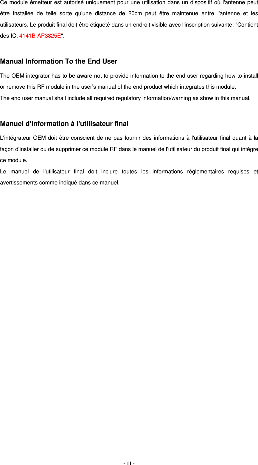 Ce module émetteur est autorisé uniquement pour une utilisation dans un dispositif où l&apos;antenne peut être installée de telle sorte qu&apos;une distance de 20cm peut être maintenue entre l&apos;antenne et les utilisateurs. Le produit final doit être étiqueté dans un endroit visible avec l&apos;inscription suivante: &quot;Contient des IC: 4141B-AP3825E&quot;.  Manual Information To the End User The OEM integrator has to be aware not to provide information to the end user regarding how to install or remove this RF module in the user’s manual of the end product which integrates this module. The end user manual shall include all required regulatory information/warning as show in this manual.  Manuel d&apos;information à l&apos;utilisateur final L&apos;intégrateur OEM doit être conscient de ne pas fournir des informations à l&apos;utilisateur final quant à la façon d&apos;installer ou de supprimer ce module RF dans le manuel de l&apos;utilisateur du produit final qui intègre ce module. Le manuel de l&apos;utilisateur final doit inclure toutes les informations réglementaires requises et avertissements comme indiqué dans ce manuel. - 11 - 