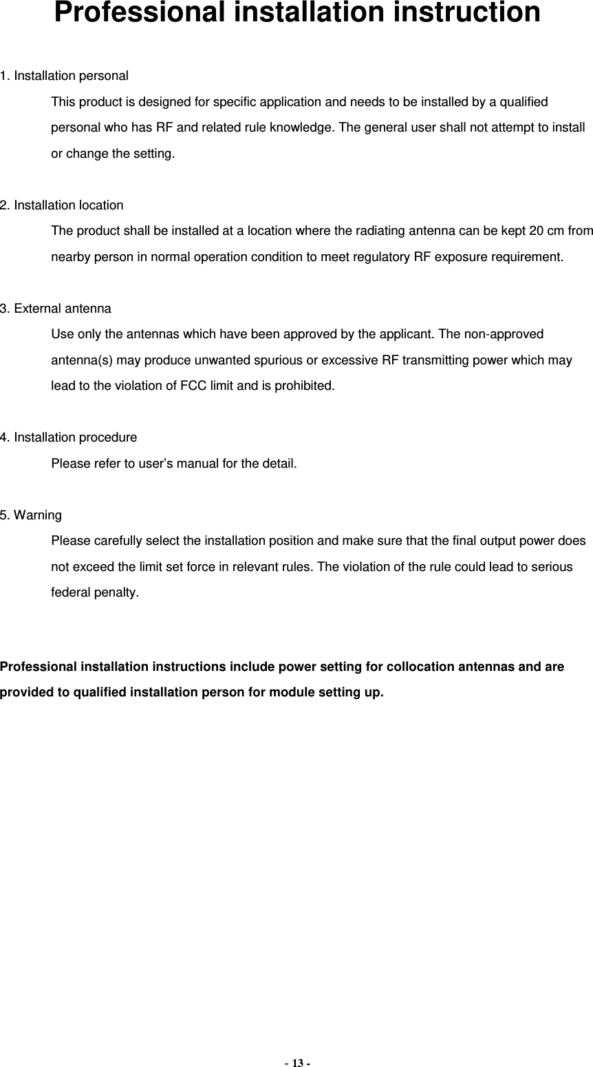 Professional installation instruction  1. Installation personal   This product is designed for specific application and needs to be installed by a qualified personal who has RF and related rule knowledge. The general user shall not attempt to install or change the setting.  2. Installation location  The product shall be installed at a location where the radiating antenna can be kept 20 cm from nearby person in normal operation condition to meet regulatory RF exposure requirement.  3. External antenna  Use only the antennas which have been approved by the applicant. The non-approved antenna(s) may produce unwanted spurious or excessive RF transmitting power which may lead to the violation of FCC limit and is prohibited.  4. Installation procedure  Please refer to user’s manual for the detail.  5. Warning  Please carefully select the installation position and make sure that the final output power does not exceed the limit set force in relevant rules. The violation of the rule could lead to serious federal penalty.   Professional installation instructions include power setting for collocation antennas and are provided to qualified installation person for module setting up.   - 13 - 