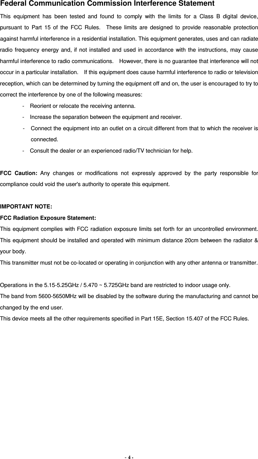 Federal Communication Commission Interference Statement This equipment has been tested and found to comply with the limits for a Class B digital device, pursuant to Part 15 of the FCC Rules.  These limits are designed to provide reasonable protection against harmful interference in a residential installation. This equipment generates, uses and can radiate radio frequency energy and, if not installed and used in accordance with the instructions, may cause harmful interference to radio communications.    However, there is no guarantee that interference will not occur in a particular installation.    If this equipment does cause harmful interference to radio or television reception, which can be determined by turning the equipment off and on, the user is encouraged to try to correct the interference by one of the following measures: -  Reorient or relocate the receiving antenna. -  Increase the separation between the equipment and receiver. -  Connect the equipment into an outlet on a circuit different from that to which the receiver is connected. -  Consult the dealer or an experienced radio/TV technician for help.  FCC Caution: Any changes or modifications not expressly approved by the party responsible for compliance could void the user&apos;s authority to operate this equipment.  IMPORTANT NOTE: FCC Radiation Exposure Statement: This equipment complies with FCC radiation exposure limits set forth for an uncontrolled environment. This equipment should be installed and operated with minimum distance 20cm between the radiator &amp; your body. This transmitter must not be co-located or operating in conjunction with any other antenna or transmitter.  Operations in the 5.15-5.25GHz / 5.470 ~ 5.725GHz band are restricted to indoor usage only. The band from 5600-5650MHz will be disabled by the software during the manufacturing and cannot be changed by the end user. This device meets all the other requirements specified in Part 15E, Section 15.407 of the FCC Rules.  - 4 - 