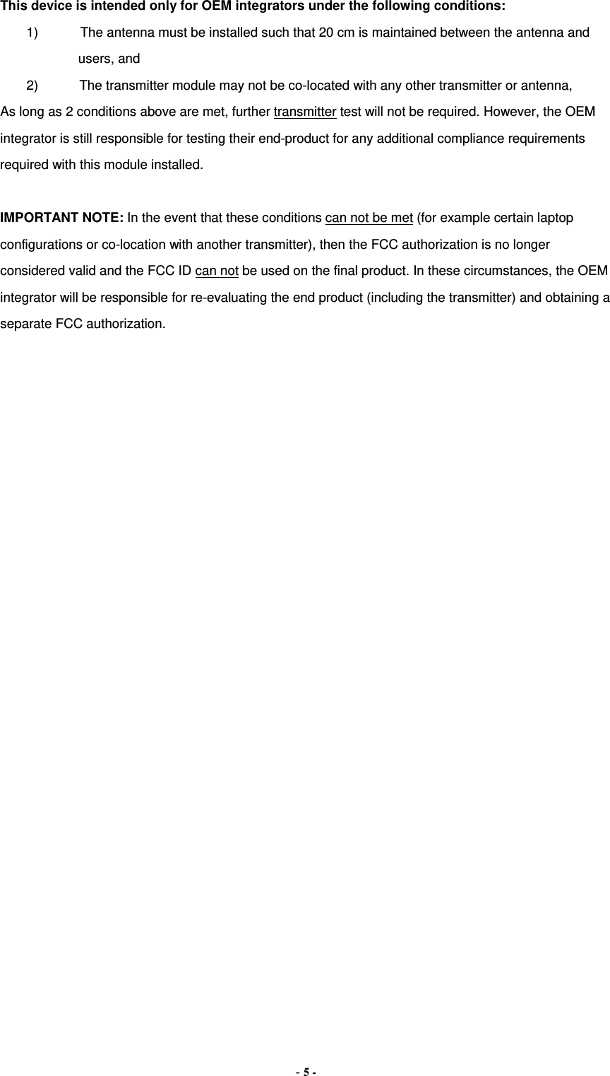  This device is intended only for OEM integrators under the following conditions: 1) The antenna must be installed such that 20 cm is maintained between the antenna and users, and   2) The transmitter module may not be co-located with any other transmitter or antenna,   As long as 2 conditions above are met, further transmitter test will not be required. However, the OEM integrator is still responsible for testing their end-product for any additional compliance requirements required with this module installed.  IMPORTANT NOTE: In the event that these conditions can not be met (for example certain laptop configurations or co-location with another transmitter), then the FCC authorization is no longer considered valid and the FCC ID can not be used on the final product. In these circumstances, the OEM integrator will be responsible for re-evaluating the end product (including the transmitter) and obtaining a separate FCC authorization. - 5 - 