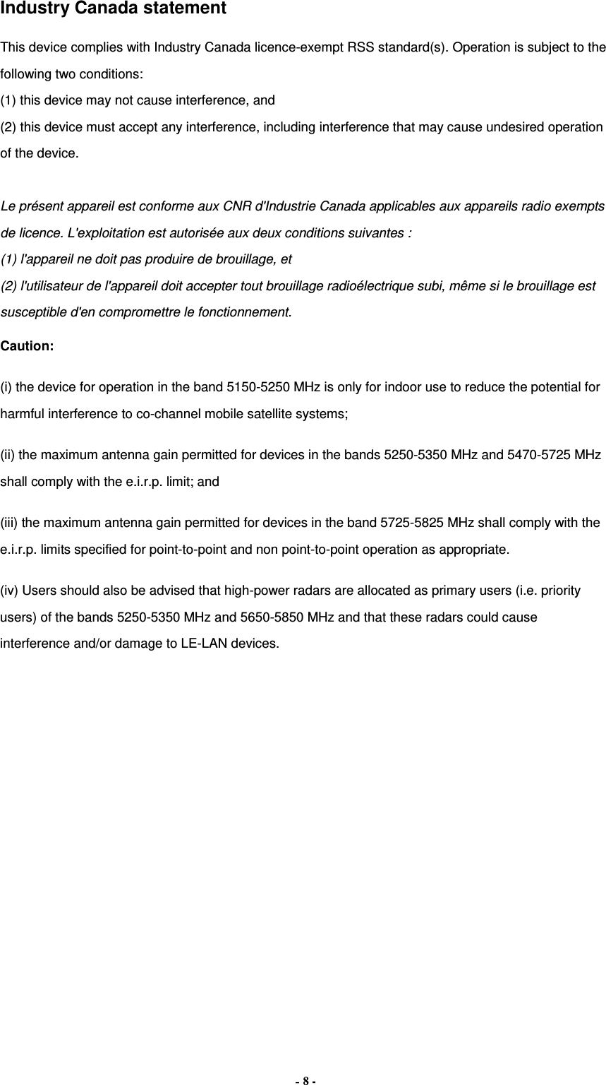 Industry Canada statement This device complies with Industry Canada licence-exempt RSS standard(s). Operation is subject to the following two conditions:   (1) this device may not cause interference, and   (2) this device must accept any interference, including interference that may cause undesired operation of the device.  Le présent appareil est conforme aux CNR d&apos;Industrie Canada applicables aux appareils radio exempts de licence. L&apos;exploitation est autorisée aux deux conditions suivantes :   (1) l&apos;appareil ne doit pas produire de brouillage, et   (2) l&apos;utilisateur de l&apos;appareil doit accepter tout brouillage radioélectrique subi, même si le brouillage est susceptible d&apos;en compromettre le fonctionnement. Caution: (i) the device for operation in the band 5150-5250 MHz is only for indoor use to reduce the potential for harmful interference to co-channel mobile satellite systems; (ii) the maximum antenna gain permitted for devices in the bands 5250-5350 MHz and 5470-5725 MHz shall comply with the e.i.r.p. limit; and (iii) the maximum antenna gain permitted for devices in the band 5725-5825 MHz shall comply with the e.i.r.p. limits specified for point-to-point and non point-to-point operation as appropriate. (iv) Users should also be advised that high-power radars are allocated as primary users (i.e. priority users) of the bands 5250-5350 MHz and 5650-5850 MHz and that these radars could cause interference and/or damage to LE-LAN devices. - 8 - 