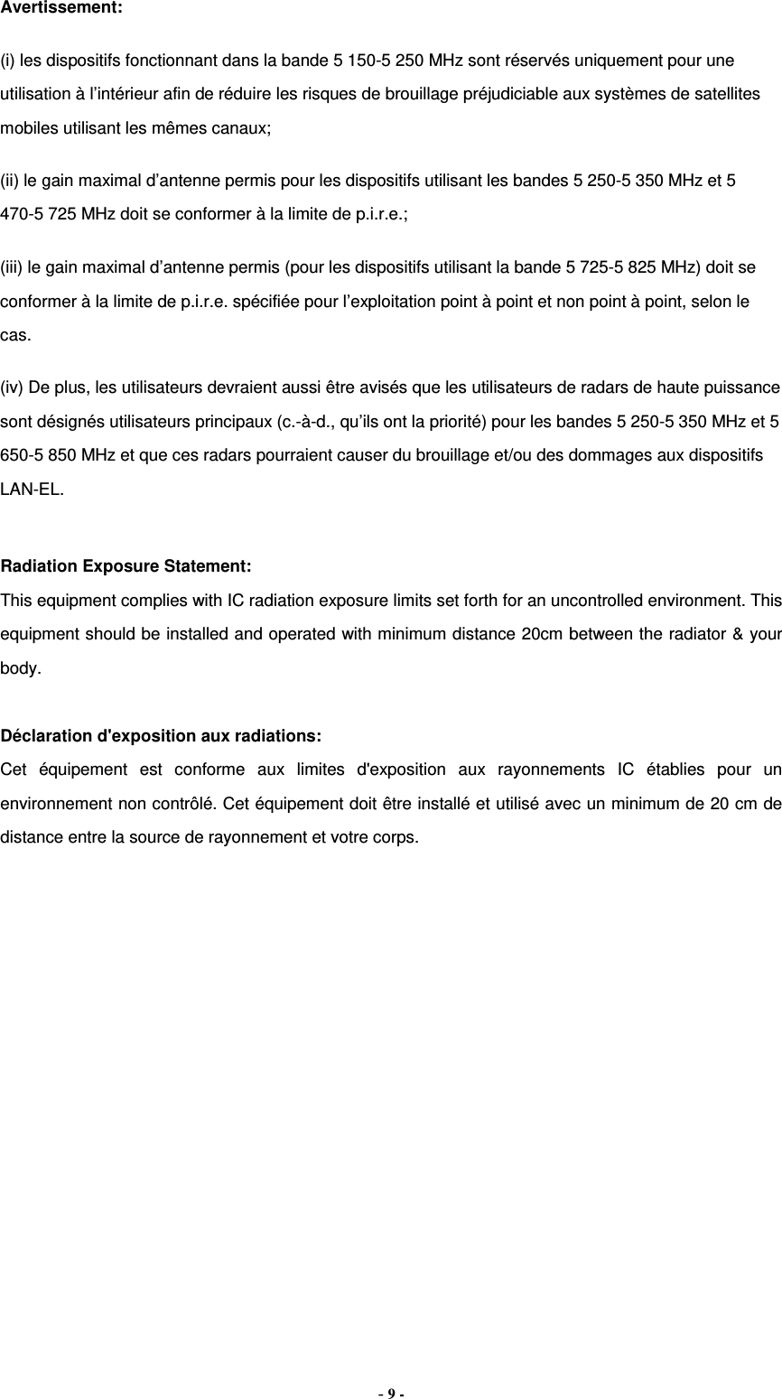 Avertissement: (i) les dispositifs fonctionnant dans la bande 5 150-5 250 MHz sont réservés uniquement pour une utilisation à l’intérieur afin de réduire les risques de brouillage préjudiciable aux systèmes de satellites mobiles utilisant les mêmes canaux; (ii) le gain maximal d’antenne permis pour les dispositifs utilisant les bandes 5 250-5 350 MHz et 5 470-5 725 MHz doit se conformer à la limite de p.i.r.e.; (iii) le gain maximal d’antenne permis (pour les dispositifs utilisant la bande 5 725-5 825 MHz) doit se conformer à la limite de p.i.r.e. spécifiée pour l’exploitation point à point et non point à point, selon le cas. (iv) De plus, les utilisateurs devraient aussi être avisés que les utilisateurs de radars de haute puissance sont désignés utilisateurs principaux (c.-à-d., qu’ils ont la priorité) pour les bandes 5 250-5 350 MHz et 5 650-5 850 MHz et que ces radars pourraient causer du brouillage et/ou des dommages aux dispositifs LAN-EL.  Radiation Exposure Statement: This equipment complies with IC radiation exposure limits set forth for an uncontrolled environment. This equipment should be installed and operated with minimum distance 20cm between the radiator &amp; your body.  Déclaration d&apos;exposition aux radiations: Cet équipement est conforme aux limites d&apos;exposition aux rayonnements IC établies pour un environnement non contrôlé. Cet équipement doit être installé et utilisé avec un minimum de 20 cm de distance entre la source de rayonnement et votre corps. - 9 - 