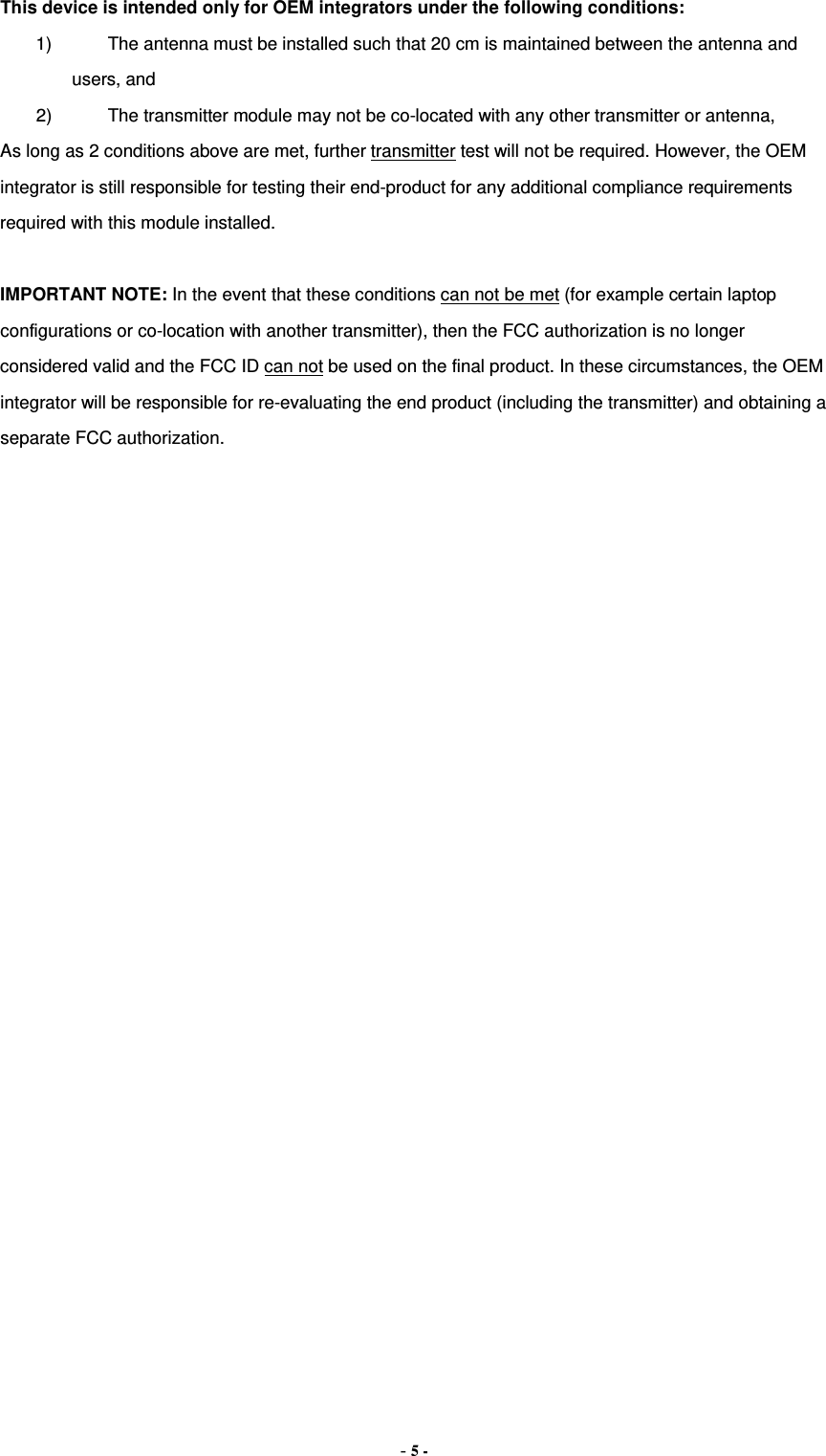 This device is intended only for OEM integrators under the following conditions: 1) The antenna must be installed such that 20 cm is maintained between the antenna and users, and   2) The transmitter module may not be co-located with any other transmitter or antenna,   As long as 2 conditions above are met, further transmitter test will not be required. However, the OEM integrator is still responsible for testing their end-product for any additional compliance requirements required with this module installed.  IMPORTANT NOTE: In the event that these conditions can not be met (for example certain laptop configurations or co-location with another transmitter), then the FCC authorization is no longer considered valid and the FCC ID can not be used on the final product. In these circumstances, the OEM integrator will be responsible for re-evaluating the end product (including the transmitter) and obtaining a separate FCC authorization. - 5 - 