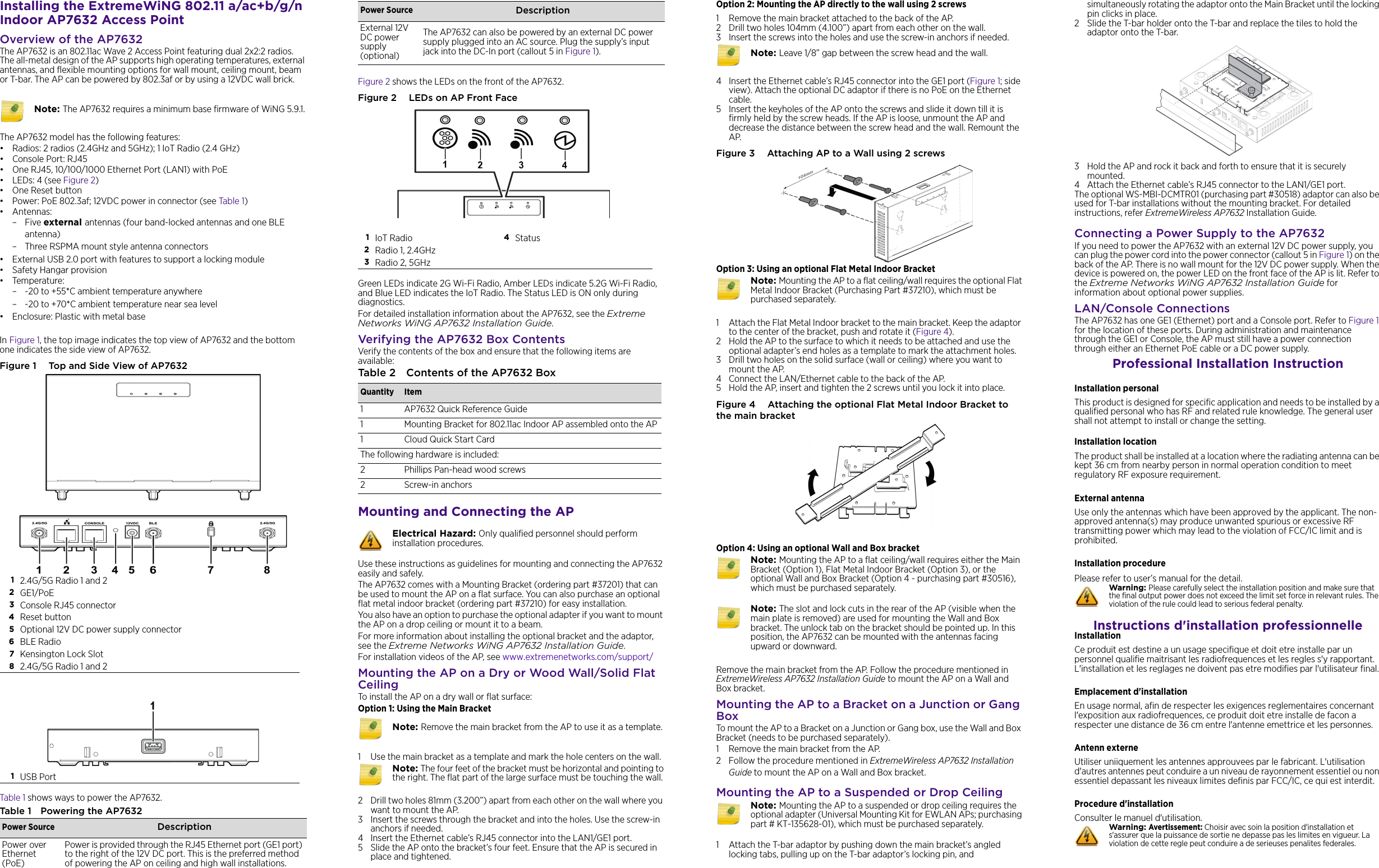 Installing the ExtremeWiNG 802.11 a/ac+b/g/n Indoor AP7632 Access PointOverview of the AP7632The AP7632 is an 802.11ac Wave 2 Access Point featuring dual 2x2:2 radios. The all-metal design of the AP supports high operating temperatures, external antennas, and flexible mounting options for wall mount, ceiling mount, beam or T-bar. The AP can be powered by 802.3af or by using a 12VDC wall brick. The AP7632 model has the following features:• Radios: 2 radios (2.4GHz and 5GHz); 1 IoT Radio (2.4 GHz)•Console Port: RJ45• One RJ45, 10/100/1000 Ethernet Port (LAN1) with PoE•LEDs: 4 (see Figure 2)•One Reset button • Power: PoE 802.3af; 12VDC power in connector (see Table 1)• Antennas:–Five external antennas (four band-locked antennas and one BLE antenna)– Three RSPMA mount style antenna connectors • External USB 2.0 port with features to support a locking module•Safety Hangar provision• Temperature:– -20 to +55*C ambient temperature anywhere– -20 to +70*C ambient temperature near sea level• Enclosure: Plastic with metal baseIn Figure 1, the top image indicates the top view of AP7632 and the bottom one indicates the side view of AP7632. Figure 1  Top and Side View of AP7632Table 1 shows ways to power the AP7632.Table 1 Powering the AP7632 Note: The AP7632 requires a minimum base firmware of WiNG 5.9.1.12.4G/5G Radio 1 and 22GE1/PoE3Console RJ45 connector4Reset button5Optional 12V DC power supply connector6BLE Radio7Kensington Lock Slot82.4G/5G Radio 1 and 21USB PortPower Source DescriptionPower over Ethernet (PoE)Power is provided through the RJ45 Ethernet port (GE1 port) to the right of the 12V DC port. This is the preferred method of powering the AP on ceiling and high wall installations.Figure 2 shows the LEDs on the front of the AP7632. Figure 2  LEDs on AP Front FaceGreen LEDs indicate 2G Wi-Fi Radio, Amber LEDs indicate 5.2G Wi-Fi Radio, and Blue LED indicates the IoT Radio. The Status LED is ON only during diagnostics.For detailed installation information about the AP7632, see the Extreme Networks WiNG AP7632 Installation Guide.Verifying the AP7632 Box ContentsVerify the contents of the box and ensure that the following items are available:Mounting and Connecting the APUse these instructions as guidelines for mounting and connecting the AP7632 easily and safely. The AP7632 comes with a Mounting Bracket (ordering part #37201) that can be used to mount the AP on a flat surface. You can also purchase an optional flat metal indoor bracket (ordering part #37210) for easy installation.You also have an option to purchase the optional adapter if you want to mount the AP on a drop ceiling or mount it to a beam.For more information about installing the optional bracket and the adaptor, see the Extreme Networks WiNG AP7632 Installation Guide.For installation videos of the AP, see www.extremenetworks.com/support/Mounting the AP on a Dry or Wood Wall/Solid Flat CeilingTo install the AP on a dry wall or flat surface:Option 1: Using the Main Bracket1 Use the main bracket as a template and mark the hole centers on the wall.2 Drill two holes 81mm (3.200”) apart from each other on the wall where you want to mount the AP.3 Insert the screws through the bracket and into the holes. Use the screw-in anchors if needed.4 Insert the Ethernet cable’s RJ45 connector into the LAN1/GE1 port. 5 Slide the AP onto the bracket’s four feet. Ensure that the AP is secured in place and tightened. External 12V DC power supply (optional)The AP7632 can also be powered by an external DC power supply plugged into an AC source. Plug the supply’s input jack into the DC-In port (callout 5 in Figure 1). 1IoT Radio 4Status2Radio 1, 2.4GHz3Radio 2, 5GHzTable 2 Contents of the AP7632 BoxQuantity Item1 AP7632 Quick Reference Guide1 Mounting Bracket for 802.11ac Indoor AP assembled onto the AP1 Cloud Quick Start CardThe following hardware is included:2 Phillips Pan-head wood screws2 Screw-in anchorsElectrical Hazard: Only qualified personnel should perform installation procedures.Note: Remove the main bracket from the AP to use it as a template.Note: The four feet of the bracket must be horizontal and pointing to the right. The flat part of the large surface must be touching the wall. Power Source Description Option 2: Mounting the AP directly to the wall using 2 screws1 Remove the main bracket attached to the back of the AP.2 Drill two holes 104mm (4.100”) apart from each other on the wall.3 Insert the screws into the holes and use the screw-in anchors if needed.4 Insert the Ethernet cable’s RJ45 connector into the GE1 port (Figure 1; side view). Attach the optional DC adaptor if there is no PoE on the Ethernet cable.5 Insert the keyholes of the AP onto the screws and slide it down till it is firmly held by the screw heads. If the AP is loose, unmount the AP and decrease the distance between the screw head and the wall. Remount the AP.Figure 3  Attaching AP to a Wall using 2 screwsOption 3: Using an optional Flat Metal Indoor Bracket1 Attach the Flat Metal Indoor bracket to the main bracket. Keep the adaptor to the center of the bracket, push and rotate it (Figure 4).2 Hold the AP to the surface to which it needs to be attached and use the optional adapter’s end holes as a template to mark the attachment holes.3 Drill two holes on the solid surface (wall or ceiling) where you want to mount the AP.4 Connect the LAN/Ethernet cable to the back of the AP.5 Hold the AP, insert and tighten the 2 screws until you lock it into place.Figure 4  Attaching the optional Flat Metal Indoor Bracket to the main bracketOption 4: Using an optional Wall and Box bracketRemove the main bracket from the AP. Follow the procedure mentioned in ExtremeWireless AP7632 Installation Guide to mount the AP on a Wall and Box bracket.Mounting the AP to a Bracket on a Junction or Gang BoxTo mount the AP to a Bracket on a Junction or Gang box, use the Wall and Box Bracket (needs to be purchased separately). 1 Remove the main bracket from the AP. 2 Follow the procedure mentioned in ExtremeWireless AP7632 Installation Guide to mount the AP on a Wall and Box bracket.Mounting the AP to a Suspended or Drop Ceiling1 Attach the T-bar adaptor by pushing down the main bracket’s angled locking tabs, pulling up on the T-bar adaptor’s locking pin, and Note: Leave 1/8” gap between the screw head and the wall.Note: Mounting the AP to a flat ceiling/wall requires the optional Flat Metal Indoor Bracket (Purchasing Part #37210), which must be purchased separately. Note: Mounting the AP to a flat ceiling/wall requires either the Main Bracket (Option 1), Flat Metal Indoor Bracket (Option 3), or the optional Wall and Box Bracket (Option 4 - purchasing part #30516), which must be purchased separately. Note: The slot and lock cuts in the rear of the AP (visible when the main plate is removed) are used for mounting the Wall and Box bracket. The unlock tab on the bracket should be pointed up. In this position, the AP7632 can be mounted with the antennas facing upward or downward. Note: Mounting the AP to a suspended or drop ceiling requires the optional adapter (Universal Mounting Kit for EWLAN APs; purchasing part # KT-135628-01), which must be purchased separately.simultaneously rotating the adaptor onto the Main Bracket until the locking pin clicks in place. 2 Slide the T-bar holder onto the T-bar and replace the tiles to hold the adaptor onto the T-bar. 3 Hold the AP and rock it back and forth to ensure that it is securely mounted.4 Attach the Ethernet cable’s RJ45 connector to the LAN1/GE1 port.The optional WS-MBI-DCMTR01 (purchasing part #30518) adaptor can also be used for T-bar installations without the mounting bracket. For detailed instructions, refer ExtremeWireless AP7632 Installation Guide.Connecting a Power Supply to the AP7632If you need to power the AP7632 with an external 12V DC power supply, you can plug the power cord into the power connector (callout 5 in Figure 1) on the back of the AP. There is no wall mount for the 12V DC power supply. When the device is powered on, the power LED on the front face of the AP is lit. Refer to the Extreme Networks WiNG AP7632 Installation Guide for information about optional power supplies.LAN/Console ConnectionsThe AP7632 has one GE1 (Ethernet) port and a Console port. Refer to Figure 1 for the location of these ports. During administration and maintenance through the GE1 or Console, the AP must still have a power connection through either an Ethernet PoE cable or a DC power supply.Professional Installation InstructionInstallation personal This product is designed for specific application and needs to be installed by a qualified personal who has RF and related rule knowledge. The general user shall not attempt to install or change the setting.Installation location The product shall be installed at a location where the radiating antenna can be kept 36 cm from nearby person in normal operation condition to meet regulatory RF exposure requirement.External antenna Use only the antennas which have been approved by the applicant. The non-approved antenna(s) may produce unwanted spurious or excessive RF transmitting power which may lead to the violation of FCC/IC limit and is prohibited.Installation procedure Please refer to user’s manual for the detail.Instructions d&apos;installation professionnelleInstallation Ce produit est destine a un usage specifique et doit etre installe par un personnel qualifie maitrisant les radiofrequences et les regles s&apos;y rapportant. L&apos;installation et les reglages ne doivent pas etre modifies par l&apos;utilisateur final.Emplacement d&apos;installationEn usage normal, afin de respecter les exigences reglementaires concernant l&apos;exposition aux radiofrequences, ce produit doit etre installe de facon a respecter une distance de 36 cm entre l&apos;antenne emettrice et les personnes.Antenn externeUtiliser uniiquement les antennes approuvees par le fabricant. L&apos;utilisation d&apos;autres antennes peut conduire a un niveau de rayonnement essentiel ou non essentiel depassant les niveaux limites definis par FCC/IC, ce qui est interdit.Procedure d&apos;installationConsulter le manuel d&apos;utilisation.Warning: Please carefully select the installation position and make sure that the final output power does not exceed the limit set force in relevant rules. The violation of the rule could lead to serious federal penalty.Warning: Avertissement: Choisir avec soin la position d&apos;installation et s&apos;assurer que la puissance de sortie ne depasse pas les limites en vigueur. La violation de cette regle peut conduire a de serieuses penalites federales.