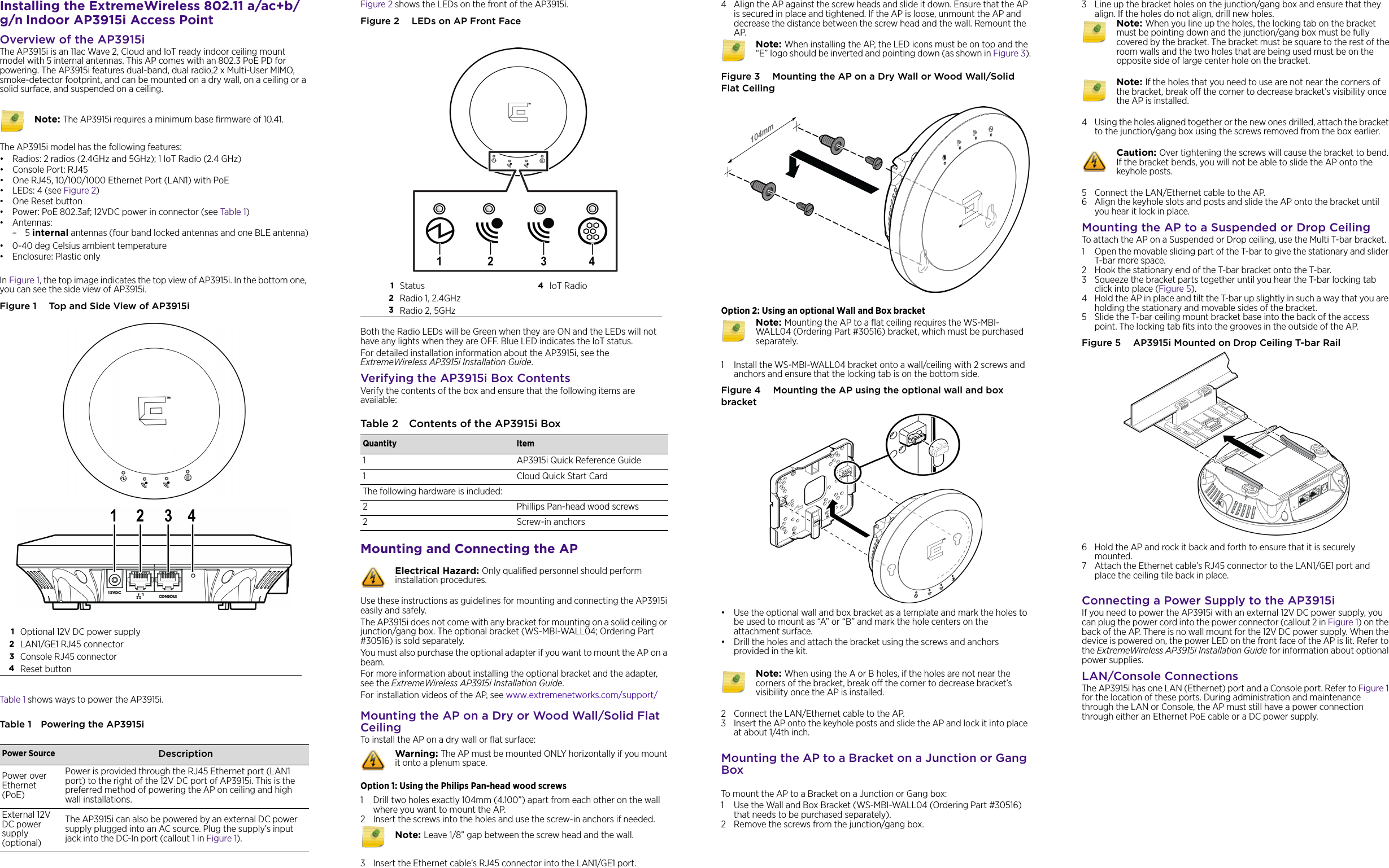 Installing the ExtremeWireless 802.11 a/ac+b/g/n Indoor AP3915i Access PointOverview of the AP3915iThe AP3915i is an 11ac Wave 2, Cloud and IoT ready indoor ceiling mount model with 5 internal antennas. This AP comes with an 802.3 PoE PD for powering. The AP3915i features dual-band, dual radio,2 x Multi-User MIMO, smoke-detector footprint, and can be mounted on a dry wall, on a ceiling or a solid surface, and suspended on a ceiling. The AP3915i model has the following features:• Radios: 2 radios (2.4GHz and 5GHz); 1 IoT Radio (2.4 GHz)•Console Port: RJ45• One RJ45, 10/100/1000 Ethernet Port (LAN1) with PoE •LEDs: 4 (see Figure 2)•One Reset button • Power: PoE 802.3af; 12VDC power in connector (see Table 1)• Antennas:–5 internal antennas (four band locked antennas and one BLE antenna)• 0-40 deg Celsius ambient temperature • Enclosure: Plastic onlyIn Figure 1, the top image indicates the top view of AP3915i. In the bottom one, you can see the side view of AP3915i. Figure 1  Top and Side View of AP3915iTable 1 shows ways to power the AP3915i.Table 1 Powering the AP3915i Note: The AP3915i requires a minimum base firmware of 10.41.1Optional 12V DC power supply2LAN1/GE1 RJ45 connector3Console RJ45 connector4Reset buttonPower Source DescriptionPower over Ethernet (PoE)Power is provided through the RJ45 Ethernet port (LAN1 port) to the right of the 12V DC port of AP3915i. This is the preferred method of powering the AP on ceiling and high wall installations.External 12V DC power supply (optional)The AP3915i can also be powered by an external DC power supply plugged into an AC source. Plug the supply’s input jack into the DC-In port (callout 1 in Figure 1). Figure 2 shows the LEDs on the front of the AP3915i. Figure 2  LEDs on AP Front FaceBoth the Radio LEDs will be Green when they are ON and the LEDs will not have any lights when they are OFF. Blue LED indicates the IoT status.For detailed installation information about the AP3915i, see the ExtremeWireless AP3915i Installation Guide.Verifying the AP3915i Box ContentsVerify the contents of the box and ensure that the following items are available:Mounting and Connecting the APUse these instructions as guidelines for mounting and connecting the AP3915i easily and safely. The AP3915i does not come with any bracket for mounting on a solid ceiling or junction/gang box. The optional bracket (WS-MBI-WALL04; Ordering Part #30516) is sold separately. You must also purchase the optional adapter if you want to mount the AP on a beam.For more information about installing the optional bracket and the adapter, see the ExtremeWireless AP3915i Installation Guide.For installation videos of the AP, see www.extremenetworks.com/support/Mounting the AP on a Dry or Wood Wall/Solid Flat CeilingTo install the AP on a dry wall or flat surface:Option 1: Using the Philips Pan-head wood screws1 Drill two holes exactly 104mm (4.100”) apart from each other on the wall where you want to mount the AP.2 Insert the screws into the holes and use the screw-in anchors if needed.3 Insert the Ethernet cable’s RJ45 connector into the LAN1/GE1 port. 1Status  4IoT Radio2Radio 1, 2.4GHz3Radio 2, 5GHzTable 2 Contents of the AP3915i BoxQuantity Item1 AP3915i Quick Reference Guide1 Cloud Quick Start CardThe following hardware is included:2 Phillips Pan-head wood screws2 Screw-in anchorsElectrical Hazard: Only qualified personnel should perform installation procedures.Warning: The AP must be mounted ONLY horizontally if you mount it onto a plenum space. Note: Leave 1/8” gap between the screw head and the wall.4 Align the AP against the screw heads and slide it down. Ensure that the AP is secured in place and tightened. If the AP is loose, unmount the AP and decrease the distance between the screw head and the wall. Remount the AP. Figure 3  Mounting the AP on a Dry Wall or Wood Wall/Solid Flat CeilingOption 2: Using an optional Wall and Box bracket1 Install the WS-MBI-WALL04 bracket onto a wall/ceiling with 2 screws and anchors and ensure that the locking tab is on the bottom side.Figure 4  Mounting the AP using the optional wall and box bracket• Use the optional wall and box bracket as a template and mark the holes to be used to mount as “A” or “B” and mark the hole centers on the attachment surface.• Drill the holes and attach the bracket using the screws and anchors provided in the kit. 2 Connect the LAN/Ethernet cable to the AP. 3 Insert the AP onto the keyhole posts and slide the AP and lock it into place at about 1/4th inch.Mounting the AP to a Bracket on a Junction or Gang BoxTo mount the AP to a Bracket on a Junction or Gang box:1 Use the Wall and Box Bracket (WS-MBI-WALL04 (Ordering Part #30516) that needs to be purchased separately). 2 Remove the screws from the junction/gang box. Note: When installing the AP, the LED icons must be on top and the “E” logo should be inverted and pointing down (as shown in Figure 3).Note: Mounting the AP to a flat ceiling requires the WS-MBI-WALL04 (Ordering Part #30516) bracket, which must be purchased separately. Note: When using the A or B holes, if the holes are not near the corners of the bracket, break off the corner to decrease bracket’s visibility once the AP is installed.3 Line up the bracket holes on the junction/gang box and ensure that they align. If the holes do not align, drill new holes.4 Using the holes aligned together or the new ones drilled, attach the bracket to the junction/gang box using the screws removed from the box earlier. 5 Connect the LAN/Ethernet cable to the AP. 6 Align the keyhole slots and posts and slide the AP onto the bracket until you hear it lock in place. Mounting the AP to a Suspended or Drop CeilingTo attach the AP on a Suspended or Drop ceiling, use the Multi T-bar bracket.1 Open the movable sliding part of the T-bar to give the stationary and slider T-bar more space. 2 Hook the stationary end of the T-bar bracket onto the T-bar.3 Squeeze the bracket parts together until you hear the T-bar locking tab click into place (Figure 5). 4 Hold the AP in place and tilt the T-bar up slightly in such a way that you are holding the stationary and movable sides of the bracket. 5 Slide the T-bar ceiling mount bracket base into the back of the access point. The locking tab fits into the grooves in the outside of the AP.Figure 5  AP3915i Mounted on Drop Ceiling T-bar Rail 6 Hold the AP and rock it back and forth to ensure that it is securely mounted.7 Attach the Ethernet cable’s RJ45 connector to the LAN1/GE1 port and place the ceiling tile back in place.Connecting a Power Supply to the AP3915iIf you need to power the AP3915i with an external 12V DC power supply, you can plug the power cord into the power connector (callout 2 in Figure 1) on the back of the AP. There is no wall mount for the 12V DC power supply. When the device is powered on, the power LED on the front face of the AP is lit. Refer to the ExtremeWireless AP3915i Installation Guide for information about optional power supplies.LAN/Console ConnectionsThe AP3915i has one LAN (Ethernet) port and a Console port. Refer to Figure 1 for the location of these ports. During administration and maintenance through the LAN or Console, the AP must still have a power connection through either an Ethernet PoE cable or a DC power supply.Note: When you line up the holes, the locking tab on the bracket must be pointing down and the junction/gang box must be fully covered by the bracket. The bracket must be square to the rest of the room walls and the two holes that are being used must be on the opposite side of large center hole on the bracket.Note: If the holes that you need to use are not near the corners of the bracket, break off the corner to decrease bracket’s visibility once the AP is installed.Caution: Over tightening the screws will cause the bracket to bend. If the bracket bends, you will not be able to slide the AP onto the keyhole posts. 