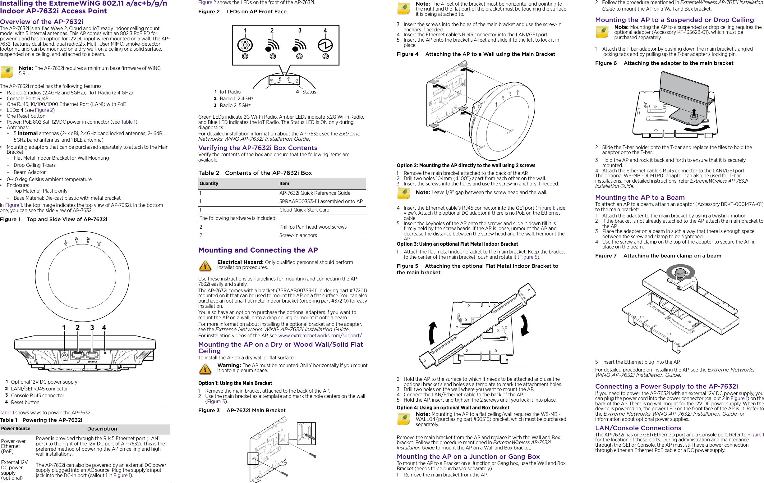 Installing the ExtremeWiNG 802.11 a/ac+b/g/n Indoor AP-7632i Access PointOverview of the AP-7632iThe AP-7632i is an 11ac Wave 2, Cloud and IoT ready indoor ceiling mount model with 5 internal antennas. This AP comes with an 802.3 PoE PD for powering and has an option for 12VDC input when mounted on a wall. The AP-7632i features dual-band, dual radio,2 x Multi-User MIMO, smoke-detector footprint, and can be mounted on a dry wall, on a ceiling or a solid surface, suspended on a ceiling, and attached to a beam. The AP-7632i model has the following features:• Radios: 2 radios (2.4GHz and 5GHz); 1 IoT Radio (2.4 GHz)•Console Port: RJ45• One RJ45, 10/100/1000 Ethernet Port (LAN1) with PoE •LEDs: 4 (see Figure 2)•One Reset button • Power: PoE 802.3af; 12VDC power in connector (see Table 1)• Antennas:–5 internal antennas (2- 4dBi, 2.4GHz band locked antennas; 2- 6dBi, 5GHz band antennas, and 1 BLE antenna)• Mounting adaptors that can be purchased separately to attach to the Main Bracket:– Flat Metal Indoor Bracket for Wall Mounting– Drop Ceiling T-bars–Beam Adaptor• 0-40 deg Celsius ambient temperature •Enclosure: – Top Material: Plastic only– Base Material: Die-cast plastic with metal bracket In Figure 1, the top image indicates the top view of AP-7632i. In the bottom one, you can see the side view of AP-7632i. Figure 1  Top and Side View of AP-7632iTable 1 shows ways to power the AP-7632i.Table 1 Powering the AP-7632i Note: The AP-7632i requires a minimum base firmware of WiNG 5.9.1.1Optional 12V DC power supply2LAN1/GE1 RJ45 connector3Console RJ45 connector4Reset buttonPower Source DescriptionPower over Ethernet (PoE)Power is provided through the RJ45 Ethernet port (LAN1 port) to the right of the 12V DC port of AP-7632i. This is the preferred method of powering the AP on ceiling and high wall installations.External 12V DC power supply (optional)The AP-7632i can also be powered by an external DC power supply plugged into an AC source. Plug the supply’s input jack into the DC-In port (callout 1 in Figure 1). Figure 2 shows the LEDs on the front of the AP-7632i. Figure 2  LEDs on AP Front FaceGreen LEDs indicate 2G Wi-Fi Radio, Amber LEDs indicate 5.2G Wi-Fi Radio, and Blue LED indicates the IoT Radio. The Status LED is ON only during diagnostics.For detailed installation information about the AP-7632i, see the Extreme Networks WiNG AP-7632i Installation Guide.Verifying the AP-7632i Box ContentsVerify the contents of the box and ensure that the following items are available:Mounting and Connecting the APUse these instructions as guidelines for mounting and connecting the AP-7632i easily and safely. The AP-7632i comes with a bracket (3PRAAB003S3-111; ordering part #37201) mounted on it that can be used to mount the AP on a flat surface. You can also purchase an optional flat metal indoor bracket (ordering part #37210) for easy installation.You also have an option to purchase the optional adapters if you want to mount the AP on a wall, onto a drop ceiling or mount it onto a beam.For more information about installing the optional bracket and the adapter, see the Extreme Networks WiNG AP-7632i Installation Guide.For installation videos of the AP, see www.extremenetworks.com/support/Mounting the AP on a Dry or Wood Wall/Solid Flat CeilingTo install the AP on a dry wall or flat surface:Option 1: Using the Main Bracket1 Remove the main bracket attached to the back of the AP.2 Use the main bracket as a template and mark the hole centers on the wall (Figure 3).Figure 3  AP-7632i Main Bracket1IoT Radio 4Status2Radio 1, 2.4GHz3Radio 2, 5GHzTable 2 Contents of the AP-7632i BoxQuantity Item1 AP-7632i Quick Reference Guide1 3PRAAB003S3-111 assembled onto AP1 Cloud Quick Start CardThe following hardware is included:2 Phillips Pan-head wood screws2 Screw-in anchorsElectrical Hazard: Only qualified personnel should perform installation procedures.Warning: The AP must be mounted ONLY horizontally if you mount it onto a plenum space. 3 Insert the screws into the holes of the main bracket and use the screw-in anchors if needed.4 Insert the Ethernet cable’s RJ45 connector into the LAN1/GE1 port. 5 Insert the AP onto the bracket’s 4 feet and slide it to the left to lock it in place. Figure 4  Attaching the AP to a Wall using the Main BracketOption 2: Mounting the AP directly to the wall using 2 screws1 Remove the main bracket attached to the back of the AP.2 Drill two holes 104mm (4.100”) apart from each other on the wall. 3 Insert the screws into the holes and use the screw-in anchors if needed.4 Insert the Ethernet cable’s RJ45 connector into the GE1 port (Figure 1; side view). Attach the optional DC adaptor if there is no PoE on the Ethernet cable. 5 Insert the keyholes of the AP onto the screws and slide it down till it is firmly held by the screw heads. If the AP is loose, unmount the AP and decrease the distance between the screw head and the wall. Remount the AP. Option 3: Using an optional Flat Metal Indoor Bracket1 Attach the flat metal indoor bracket to the main bracket. Keep the bracket to the center of the main bracket, push and rotate it (Figure 5).Figure 5  Attaching the optional Flat Metal Indoor Bracket to the main bracket2 Hold the AP to the surface to which it needs to be attached and use the optional bracket’s end holes as a template to mark the attachment holes.3 Drill two holes on the wall where you want to mount the AP.4 Connect the LAN/Ethernet cable to the back of the AP.5 Hold the AP, insert and tighten the 2 screws until you lock it into place.Option 4: Using an optional Wall and Box bracketRemove the main bracket from the AP and replace it with the Wall and Box bracket. Follow the procedure mentioned in ExtremeWireless AP-7632i Installation Guide to mount the AP on a Wall and Box bracket,Mounting the AP on a Junction or Gang BoxTo mount the AP to a Bracket on a Junction or Gang box, use the Wall and Box Bracket (needs to be purchased separately). 1 Remove the main bracket from the AP. Note: The 4 feet of the bracket must be horizontal and pointing to the right and the flat part of the bracket must be touching the surface it is being attached to. Note: Leave 1/8” gap between the screw head and the wall. Note: Mounting the AP to a flat ceiling/wall requires the WS-MBI-WALL04 (purchasing part #30516) bracket, which must be purchased separately. 2 Follow the procedure mentioned in ExtremeWireless AP-7632i Installation Guide to mount the AP on a Wall and Box bracket.Mounting the AP to a Suspended or Drop Ceiling1 Attach the T-bar adaptor by pushing down the main bracket’s angled locking tabs and by pulling up the T-bar adapter’s locking pin.Figure 6  Attaching the adapter to the main bracket2 Slide the T-bar holder onto the T-bar and replace the tiles to hold the adaptor onto the T-bar. 3 Hold the AP and rock it back and forth to ensure that it is securely mounted.4 Attach the Ethernet cable’s RJ45 connector to the LAN1/GE1 port.The optional WS-MBI-DCMTR01 adaptor can also be used for T-bar installations. For detailed instructions, refer ExtremeWireless AP-7632i Installation Guide.Mounting the AP to a BeamTo attach an AP to a beam, attach an adaptor (Accessory BRKT-000147A-01) to the main bracket:1 Attach the adapter to the main bracket by using a twisting motion.2 If the bracket is not already attached to the AP, attach the main bracket to the AP. 3 Place the adapter on a beam in such a way that there is enough space between the screw and clamp to be tightened.4 Use the screw and clamp on the top of the adapter to secure the AP in place on the beam.Figure 7  Attaching the beam clamp on a beam5 Insert the Ethernet plug into the AP.For detailed procedure on Installing the AP, see the Extreme Networks WiNG AP-7632i Installation Guide.Connecting a Power Supply to the AP-7632iIf you need to power the AP-7632i with an external 12V DC power supply, you can plug the power cord into the power connector (callout 2 in Figure 1) on the back of the AP. There is no wall mount for the 12V DC power supply. When the device is powered on, the power LED on the front face of the AP is lit. Refer to the Extreme Networks WiNG AP-7632i Installation Guide for information about optional power supplies.LAN/Console ConnectionsThe AP-7632i has one GE1 (Ethernet) port and a Console port. Refer to Figure 1 for the location of these ports. During administration and maintenance through the GE1 or Console, the AP must still have a power connection through either an Ethernet PoE cable or a DC power supply.Note: Mounting the AP to a suspended or drop ceiling requires the optional adapter (Accessory KT-135628-01), which must be purchased separately. 