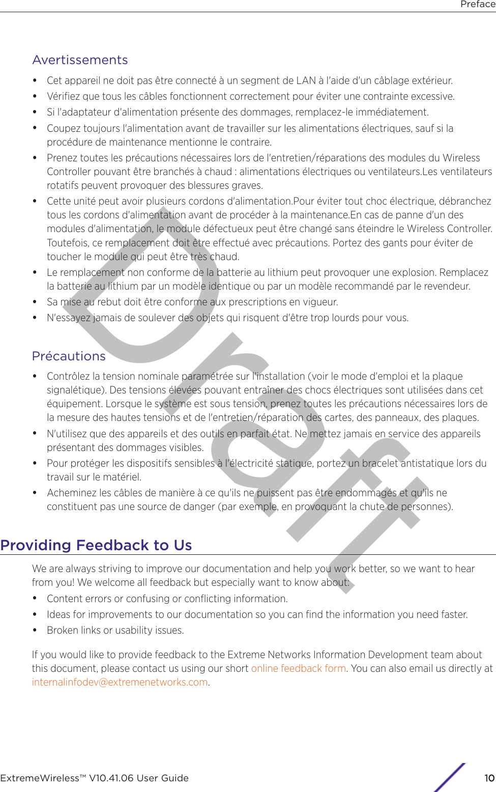 DraftAvertissements•Cet appareil ne doit pas être connecté à un segment de LAN à l&apos;aide d&apos;un câblage extérieur.•Vériﬁez que tous les câbles fonctionnent correctement pour éviter une contrainte excessive.•Si l&apos;adaptateur d&apos;alimentation présente des dommages, remplacez-le immédiatement.•Coupez toujours l&apos;alimentation avant de travailler sur les alimentations électriques, sauf si laprocédure de maintenance mentionne le contraire.•Prenez toutes les précautions nécessaires lors de l&apos;entretien/réparations des modules du WirelessController pouvant être branchés à chaud : alimentations électriques ou ventilateurs.Les ventilateursrotatifs peuvent provoquer des blessures graves.•Cette unité peut avoir plusieurs cordons d&apos;alimentation.Pour éviter tout choc électrique, débrancheztous les cordons d&apos;alimentation avant de procéder à la maintenance.En cas de panne d&apos;un desmodules d&apos;alimentation, le module défectueux peut être changé sans éteindre le Wireless Controller.Toutefois, ce remplacement doit être eectué avec précautions. Portez des gants pour éviter detoucher le module qui peut être très chaud.•Le remplacement non conforme de la batterie au lithium peut provoquer une explosion. Remplacezla batterie au lithium par un modèle identique ou par un modèle recommandé par le revendeur.•Sa mise au rebut doit être conforme aux prescriptions en vigueur.•N&apos;essayez jamais de soulever des objets qui risquent d&apos;être trop lourds pour vous.Précautions•Contrôlez la tension nominale paramétrée sur l&apos;installation (voir le mode d&apos;emploi et la plaquesignalétique). Des tensions élevées pouvant entraîner des chocs électriques sont utilisées dans cetéquipement. Lorsque le système est sous tension, prenez toutes les précautions nécessaires lors dela mesure des hautes tensions et de l&apos;entretien/réparation des cartes, des panneaux, des plaques.•N&apos;utilisez que des appareils et des outils en parfait état. Ne mettez jamais en service des appareilsprésentant des dommages visibles.•Pour protéger les dispositifs sensibles à l&apos;électricité statique, portez un bracelet antistatique lors dutravail sur le matériel.•Acheminez les câbles de manière à ce qu&apos;ils ne puissent pas être endommagés et qu&apos;ils neconstituent pas une source de danger (par exemple, en provoquant la chute de personnes).Providing Feedback to UsWe are always striving to improve our documentation and help you work better, so we want to hearfrom you! We welcome all feedback but especially want to know about:•Content errors or confusing or conﬂicting information.•Ideas for improvements to our documentation so you can ﬁnd the information you need faster.•Broken links or usability issues.If you would like to provide feedback to the Extreme Networks Information Development team aboutthis document, please contact us using our short online feedback form. You can also email us directly at internalinfodev@extremenetworks.com.PrefaceExtremeWireless™ V10.41.06 User Guide 110