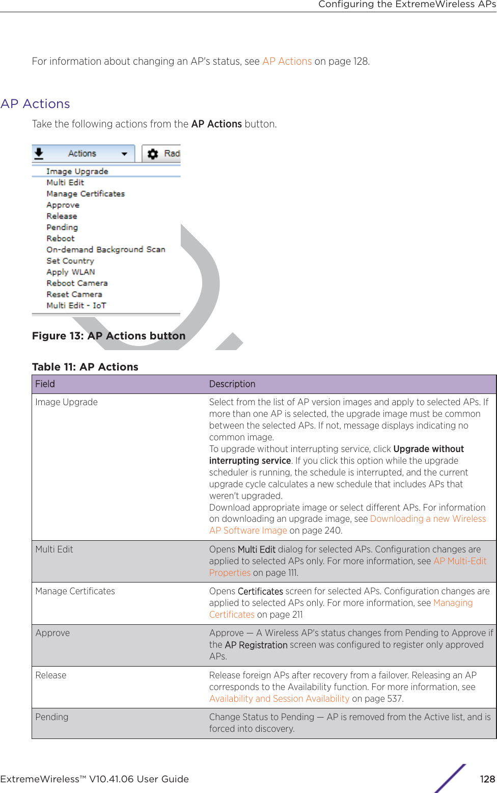 DraftFor information about changing an AP&apos;s status, see AP Actions on page 128.AP ActionsTake the following actions from the AP Actions button.Figure 13: AP Actions buttonTable 11: AP ActionsFField DescriptionImage Upgrade Select from the list of AP version images and apply to selected APs. Ifmore than one AP is selected, the upgrade image must be commonbetween the selected APs. If not, message displays indicating nocommon image.To upgrade without interrupting service, click Upgrade withoutinterrupting service. If you click this option while the upgradescheduler is running, the schedule is interrupted, and the currentupgrade cycle calculates a new schedule that includes APs thatweren&apos;t upgraded.Download appropriate image or select dierent APs. For informationon downloading an upgrade image, see Downloading a new WirelessAP Software Image on page 240.Multi Edit Opens MMulti Edit dialog for selected APs. Conﬁguration changes areapplied to selected APs only. For more information, see AP Multi-EditProperties on page 111.Manage Certiﬁcates Opens CCertiﬁcates screen for selected APs. Conﬁguration changes areapplied to selected APs only. For more information, see ManagingCertiﬁcates on page 211Approve Approve — A Wireless AP&apos;s status changes from Pending to Approve ifthe AAP Registration screen was conﬁgured to register only approvedAPs.Release Release foreign APs after recovery from a failover. Releasing an APcorresponds to the Availability function. For more information, see Availability and Session Availability on page 537.Pending Change Status to Pending — AP is removed from the Active list, and isforced into discovery.Conﬁguring the ExtremeWireless APsExtremeWireless™ V10.41.06 User Guide128