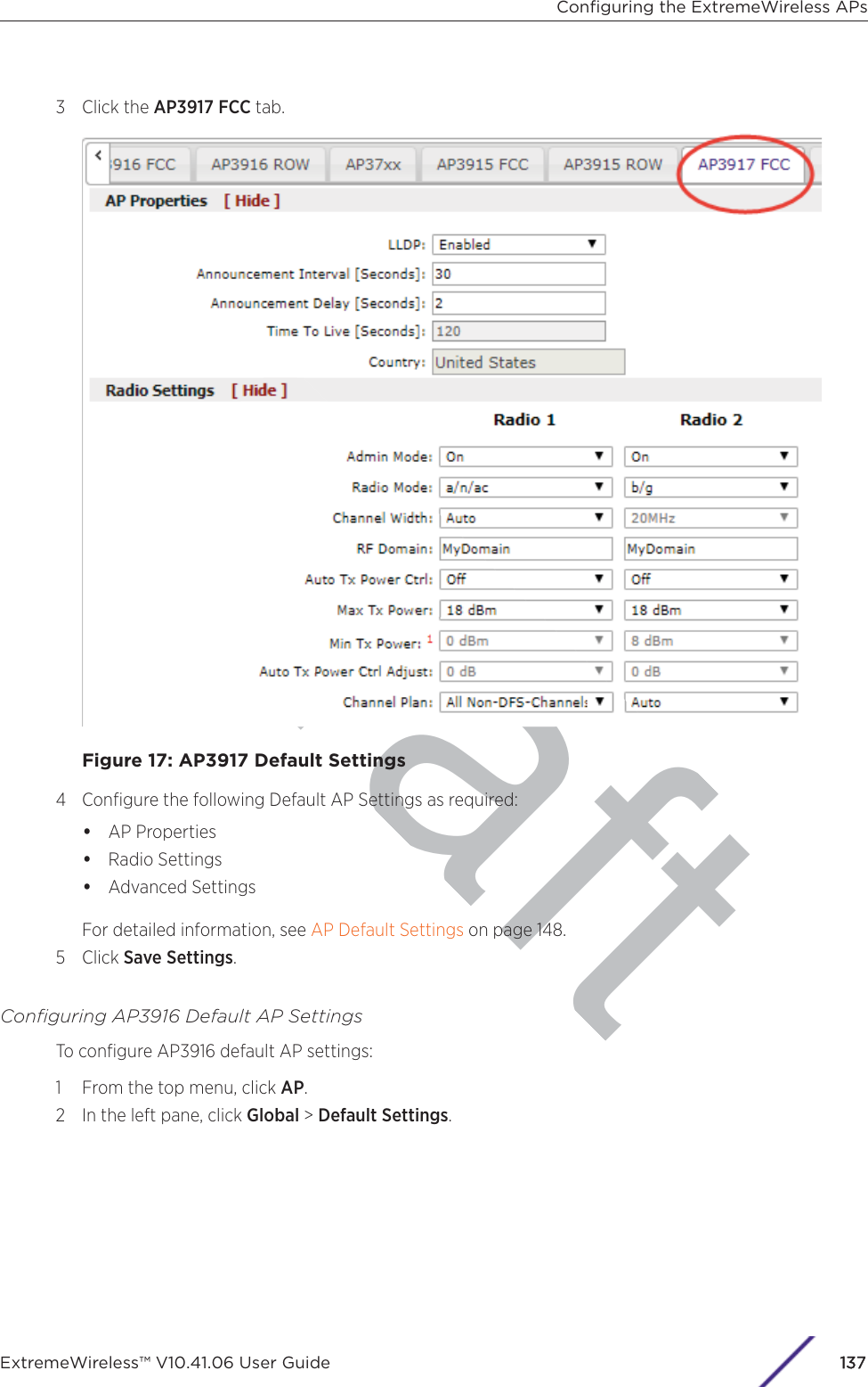 raft3 Click the AP3917 FCC tab.Figure 17: AP3917 Default Settings4 Conﬁgure the following Default AP Settings as required:•AP Properties•Radio Settings•Advanced SettingsFor detailed information, see AP Default Settings on page 148.5 Click Save Settings.Conﬁguring AP3916 Default AP SettingsTo conﬁgure AP3916 default AP settings:1 From the top menu, click AP.2 In the left pane, click Global &gt; Default Settings.Conﬁguring the ExtremeWireless APsExtremeWireless™ V10.41.06 User Guide 1137