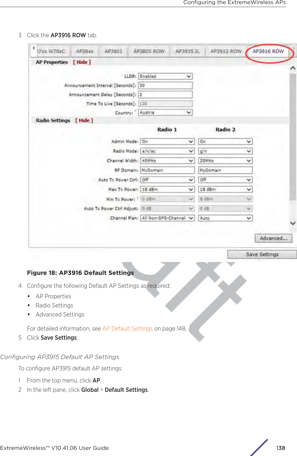 aft3 Click the AP3916 ROW tab.Figure 18: AP3916 Default Settings4 Conﬁgure the following Default AP Settings as required:•AP Properties•Radio Settings•Advanced SettingsFor detailed information, see AP Default Settings on page 148.5 Click Save Settings.Conﬁguring AP3915 Default AP SettingsTo conﬁgure AP3915 default AP settings:1 From the top menu, click AP.2 In the left pane, click Global &gt; Default Settings.Conﬁguring the ExtremeWireless APsExtremeWireless™ V10.41.06 User Guide 1138
