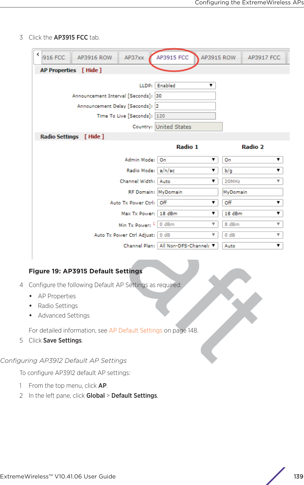 raft3 Click the AP3915 FCC tab.Figure 19: AP3915 Default Settings4 Conﬁgure the following Default AP Settings as required:•AP Properties•Radio Settings•Advanced SettingsFor detailed information, see AP Default Settings on page 148.5 Click Save Settings.Conﬁguring AP3912 Default AP SettingsTo conﬁgure AP3912 default AP settings:1 From the top menu, click AP.2 In the left pane, click Global &gt; Default Settings.Conﬁguring the ExtremeWireless APsExtremeWireless™ V10.41.06 User Guide 1139