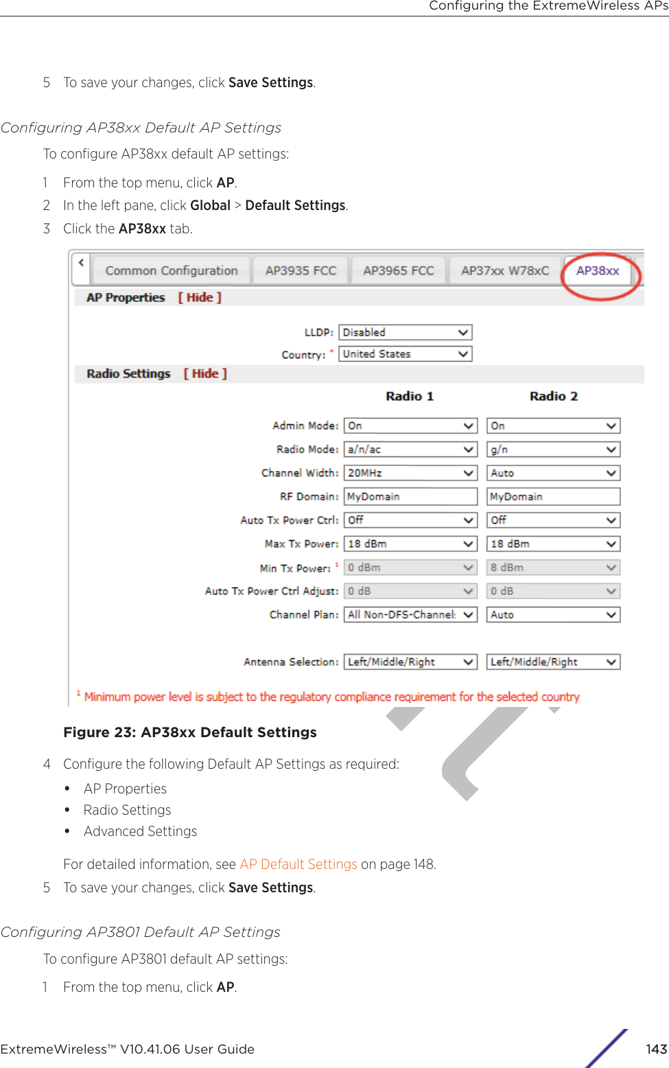 ft5 To save your changes, click Save Settings.Conﬁguring AP38xx Default AP SettingsTo conﬁgure AP38xx default AP settings:1 From the top menu, click AP.2 In the left pane, click Global &gt; Default Settings.3 Click the AP38xx tab.Figure 23: AP38xx Default Settings4 Conﬁgure the following Default AP Settings as required:•AP Properties•Radio Settings•Advanced SettingsFor detailed information, see AP Default Settings on page 148.5 To save your changes, click Save Settings.Conﬁguring AP3801 Default AP SettingsTo conﬁgure AP3801 default AP settings:1 From the top menu, click AP.Conﬁguring the ExtremeWireless APsExtremeWireless™ V10.41.06 User Guide 1143