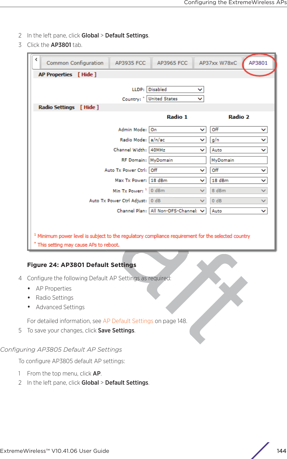 raft2 In the left pane, click Global &gt; Default Settings.3 Click the AP3801 tab.Figure 24: AP3801 Default Settings4 Conﬁgure the following Default AP Settings as required:•AP Properties•Radio Settings•Advanced SettingsFor detailed information, see AP Default Settings on page 148.5 To save your changes, click Save Settings.Conﬁguring AP3805 Default AP SettingsTo conﬁgure AP3805 default AP settings:1 From the top menu, click AP.2 In the left pane, click Global &gt; Default Settings.Conﬁguring the ExtremeWireless APsExtremeWireless™ V10.41.06 User Guide 1144