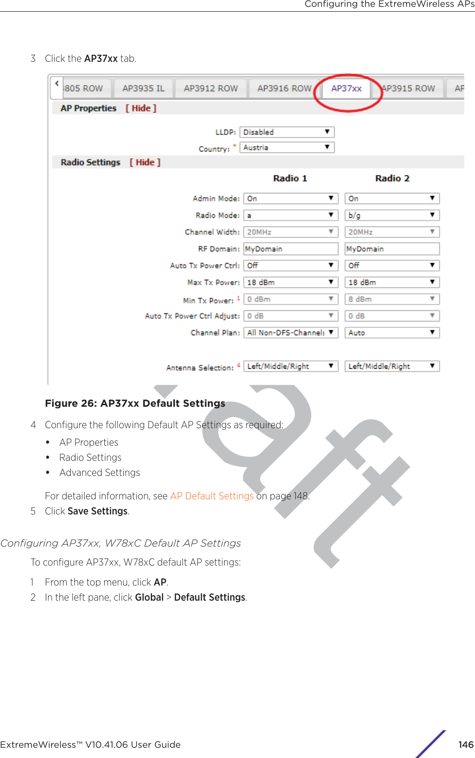 raft3 Click the AP37xx tab.Figure 26: AP37xx Default Settings4 Conﬁgure the following Default AP Settings as required:•AP Properties•Radio Settings•Advanced SettingsFor detailed information, see AP Default Settings on page 148.5 Click Save Settings.Conﬁguring AP37xx, W78xC Default AP SettingsTo conﬁgure AP37xx, W78xC default AP settings:1 From the top menu, click AP.2 In the left pane, click Global &gt; Default Settings.Conﬁguring the ExtremeWireless APsExtremeWireless™ V10.41.06 User Guide 1146