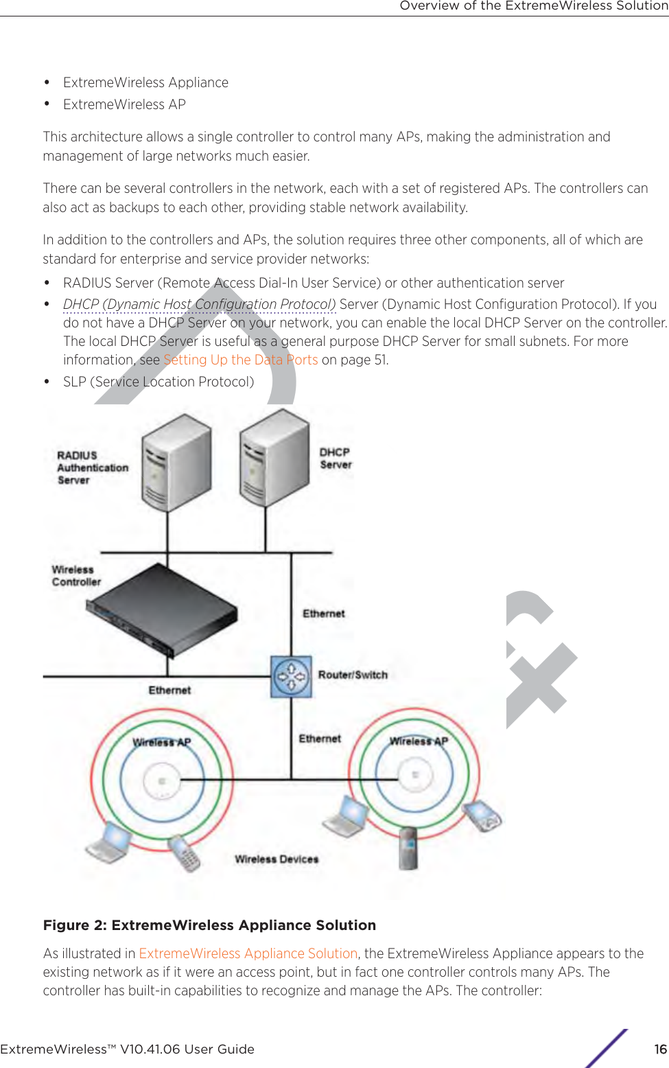 Draft•ExtremeWireless Appliance•ExtremeWireless APThis architecture allows a single controller to control many APs, making the administration andmanagement of large networks much easier.There can be several controllers in the network, each with a set of registered APs. The controllers canalso act as backups to each other, providing stable network availability.In addition to the controllers and APs, the solution requires three other components, all of which arestandard for enterprise and service provider networks:•RADIUS Server (Remote Access Dial-In User Service) or other authentication server•DHCP (Dynamic Host Conﬁguration Protocol) Server (Dynamic Host Conﬁguration Protocol). If youdo not have a DHCP Server on your network, you can enable the local DHCP Server on the controller.The local DHCP Server is useful as a general purpose DHCP Server for small subnets. For moreinformation, see Setting Up the Data Ports on page 51.•SLP (Service Location Protocol)Figure 2: ExtremeWireless Appliance SolutionAs illustrated in ExtremeWireless Appliance Solution, the ExtremeWireless Appliance appears to theexisting network as if it were an access point, but in fact one controller controls many APs. Thecontroller has built-in capabilities to recognize and manage the APs. The controller:Overview of the ExtremeWireless SolutionExtremeWireless™ V10.41.06 User Guide16