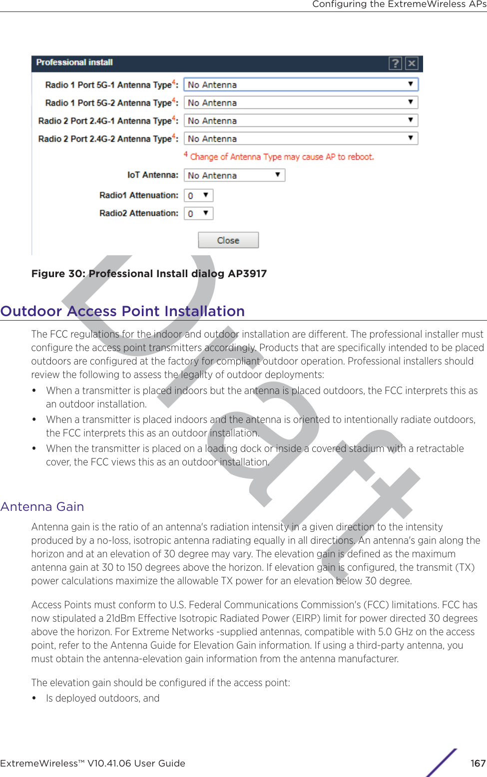 DraftFigure 30: Professional Install dialog AP3917Outdoor Access Point InstallationThe FCC regulations for the indoor and outdoor installation are dierent. The professional installer mustconﬁgure the access point transmitters accordingly. Products that are speciﬁcally intended to be placedoutdoors are conﬁgured at the factory for compliant outdoor operation. Professional installers shouldreview the following to assess the legality of outdoor deployments:•When a transmitter is placed indoors but the antenna is placed outdoors, the FCC interprets this asan outdoor installation.•When a transmitter is placed indoors and the antenna is oriented to intentionally radiate outdoors,the FCC interprets this as an outdoor installation.•When the transmitter is placed on a loading dock or inside a covered stadium with a retractablecover, the FCC views this as an outdoor installation.Antenna GainAntenna gain is the ratio of an antenna&apos;s radiation intensity in a given direction to the intensityproduced by a no-loss, isotropic antenna radiating equally in all directions. An antenna&apos;s gain along thehorizon and at an elevation of 30 degree may vary. The elevation gain is deﬁned as the maximumantenna gain at 30 to 150 degrees above the horizon. If elevation gain is conﬁgured, the transmit (TX)power calculations maximize the allowable TX power for an elevation below 30 degree.Access Points must conform to U.S. Federal Communications Commission&apos;s (FCC) limitations. FCC hasnow stipulated a 21dBm Eective Isotropic Radiated Power (EIRP) limit for power directed 30 degreesabove the horizon. For Extreme Networks -supplied antennas, compatible with 5.0 GHz on the accesspoint, refer to the Antenna Guide for Elevation Gain information. If using a third-party antenna, youmust obtain the antenna-elevation gain information from the antenna manufacturer.The elevation gain should be conﬁgured if the access point:•Is deployed outdoors, andConﬁguring the ExtremeWireless APsExtremeWireless™ V10.41.06 User Guide 1167