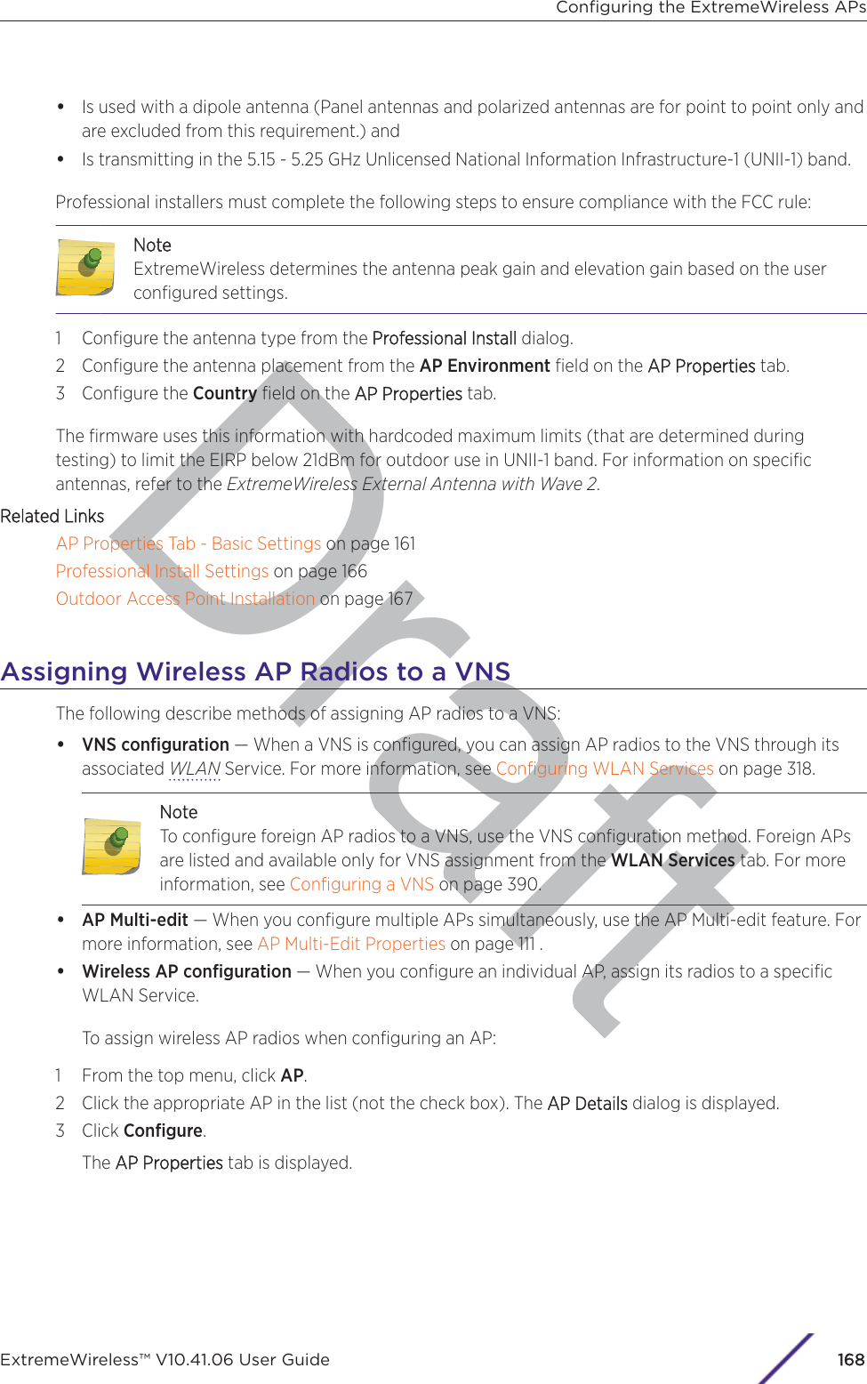 Draft•Is used with a dipole antenna (Panel antennas and polarized antennas are for point to point only andare excluded from this requirement.) and•Is transmitting in the 5.15 - 5.25 GHz Unlicensed National Information Infrastructure-1 (UNII-1) band.Professional installers must complete the following steps to ensure compliance with the FCC rule:NNoteExtremeWireless determines the antenna peak gain and elevation gain based on the userconﬁgured settings.1 Conﬁgure the antenna type from the PProfessional Installdialog.2 Conﬁgure the antenna placement from the AP Environment ﬁeld on the AAP Properties tab.3 Conﬁgure the Country ﬁeld on the AAP Properties tab.The ﬁrmware uses this information with hardcoded maximum limits (that are determined duringtesting) to limit the EIRP below 21dBm for outdoor use in UNII-1 band. For information on speciﬁcantennas, refer to the ExtremeWireless External Antenna with Wave 2.Related LinksAP Properties Tab - Basic Settings on page 161Professional Install Settings on page 166Outdoor Access Point Installation on page 167Assigning Wireless AP Radios to a VNSThe following describe methods of assigning AP radios to a VNS:•VNS conﬁguration — When a VNS is conﬁgured, you can assign AP radios to the VNS through itsassociated WLAN Service. For more information, see Conﬁguring WLAN Services on page 318.NoteTo conﬁgure foreign AP radios to a VNS, use the VNS conﬁguration method. Foreign APsare listed and available only for VNS assignment from the WLAN Services tab. For moreinformation, see Conﬁguring a VNS on page 390.•AP Multi-edit — When you conﬁgure multiple APs simultaneously, use the AP Multi-edit feature. Formore information, see AP Multi-Edit Properties on page 111 .•Wireless AP conﬁguration — When you conﬁgure an individual AP, assign its radios to a speciﬁcWLAN Service.To assign wireless AP radios when conﬁguring an AP:1 From the top menu, click AP.2 Click the appropriate AP in the list (not the check box). The AAP Details dialog is displayed.3 Click Conﬁgure.The AAP Properties tab is displayed.Conﬁguring the ExtremeWireless APsExtremeWireless™ V10.41.06 User Guide168