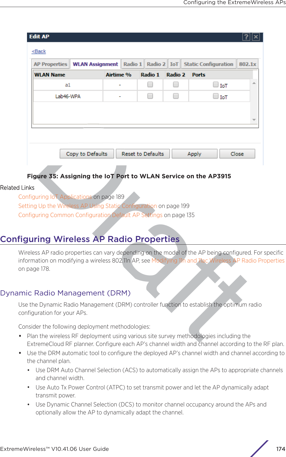 DraftFigure 35: Assigning the IoT Port to WLAN Service on the AP3915RRelated LinksConﬁguring IoT Applications on page 189Setting Up the Wireless AP Using Static Conﬁguration on page 199Conﬁguring Common Conﬁguration Default AP Settings on page 135Conﬁguring Wireless AP Radio PropertiesWireless AP radio properties can vary depending on the model of the AP being conﬁgured. For speciﬁcinformation on modifying a wireless 802.11n AP, see Modifying 11n and 11ac Wireless AP Radio Propertieson page 178.Dynamic Radio Management (DRM)Use the Dynamic Radio Management (DRM) controller function to establish the optimum radioconﬁguration for your APs.Consider the following deployment methodologies:•Plan the wireless RF deployment using various site survey methodologies including theExtremeCloud RF planner. Conﬁgure each AP’s channel width and channel according to the RF plan.•Use the DRM automatic tool to conﬁgure the deployed AP’s channel width and channel according tothe channel plan.•Use DRM Auto Channel Selection (ACS) to automatically assign the APs to appropriate channelsand channel width.•Use Auto Tx Power Control (ATPC) to set transmit power and let the AP dynamically adapttransmit power.•Use Dynamic Channel Selection (DCS) to monitor channel occupancy around the APs andoptionally allow the AP to dynamically adapt the channel.Conﬁguring the ExtremeWireless APsExtremeWireless™ V10.41.06 User Guide174