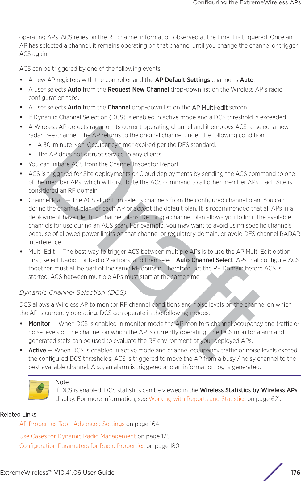 Draftoperating APs. ACS relies on the RF channel information observed at the time it is triggered. Once anAP has selected a channel, it remains operating on that channel until you change the channel or triggerACS again.ACS can be triggered by one of the following events:•A new AP registers with the controller and the AP Default Settings channel is Auto.•A user selects Auto from the Request New Channel drop-down list on the Wireless AP’s radioconﬁguration tabs.•A user selects Auto from the Channel drop-down list on the AAP Multi-edit screen.•If Dynamic Channel Selection (DCS) is enabled in active mode and a DCS threshold is exceeded.•A Wireless AP detects radar on its current operating channel and it employs ACS to select a newradar free channel. The AP returns to the original channel under the following condition:•A 30-minute Non-Occupancy timer expired per the DFS standard.•The AP does not disrupt service to any clients.•You can initiate ACS from the Channel Inspector Report.•ACS is triggered for Site deployments or Cloud deployments by sending the ACS command to oneof the member APs, which will distribute the ACS command to all other member APs. Each Site isconsidered an RF domain.•Channel Plan — The ACS algorithm selects channels from the conﬁgured channel plan. You candeﬁne the channel plan for each AP or accept the default plan. It is recommended that all APs in adeployment have identical channel plans. Deﬁning a channel plan allows you to limit the availablechannels for use during an ACS scan. For example, you may want to avoid using speciﬁc channelsbecause of allowed power limits on that channel or regulatory domain, or avoid DFS channel RADARinterference.•Multi-Edit — The best way to trigger ACS between multiple APs is to use the AP Multi Edit option.First, select Radio 1 or Radio 2 actions, and then select Auto Channel Select. APs that conﬁgure ACStogether, must all be part of the same RF domain. Therefore, set the RF Domain before ACS isstarted. ACS between multiple APs must start at the same time.Dynamic Channel Selection (DCS)DCS allows a Wireless AP to monitor RF channel conditions and noise levels on the channel on whichthe AP is currently operating. DCS can operate in the following modes:•Monitor — When DCS is enabled in monitor mode the AP monitors channel occupancy and trac ornoise levels on the channel on which the AP is currently operating. The DCS monitor alarm andgenerated stats can be used to evaluate the RF environment of your deployed APs.•Active — When DCS is enabled in active mode and channel occupancy trac or noise levels exceedthe conﬁgured DCS thresholds, ACS is triggered to move the AP from a busy / noisy channel to thebest available channel. Also, an alarm is triggered and an information log is generated.NoteIf DCS is enabled, DCS statistics can be viewed in the Wireless Statistics by Wireless APsdisplay. For more information, see Working with Reports and Statistics on page 621.Related LinksAP Properties Tab - Advanced Settings on page 164Use Cases for Dynamic Radio Management on page 178Conﬁguration Parameters for Radio Properties on page 180Conﬁguring the ExtremeWireless APsExtremeWireless™ V10.41.06 User Guide176