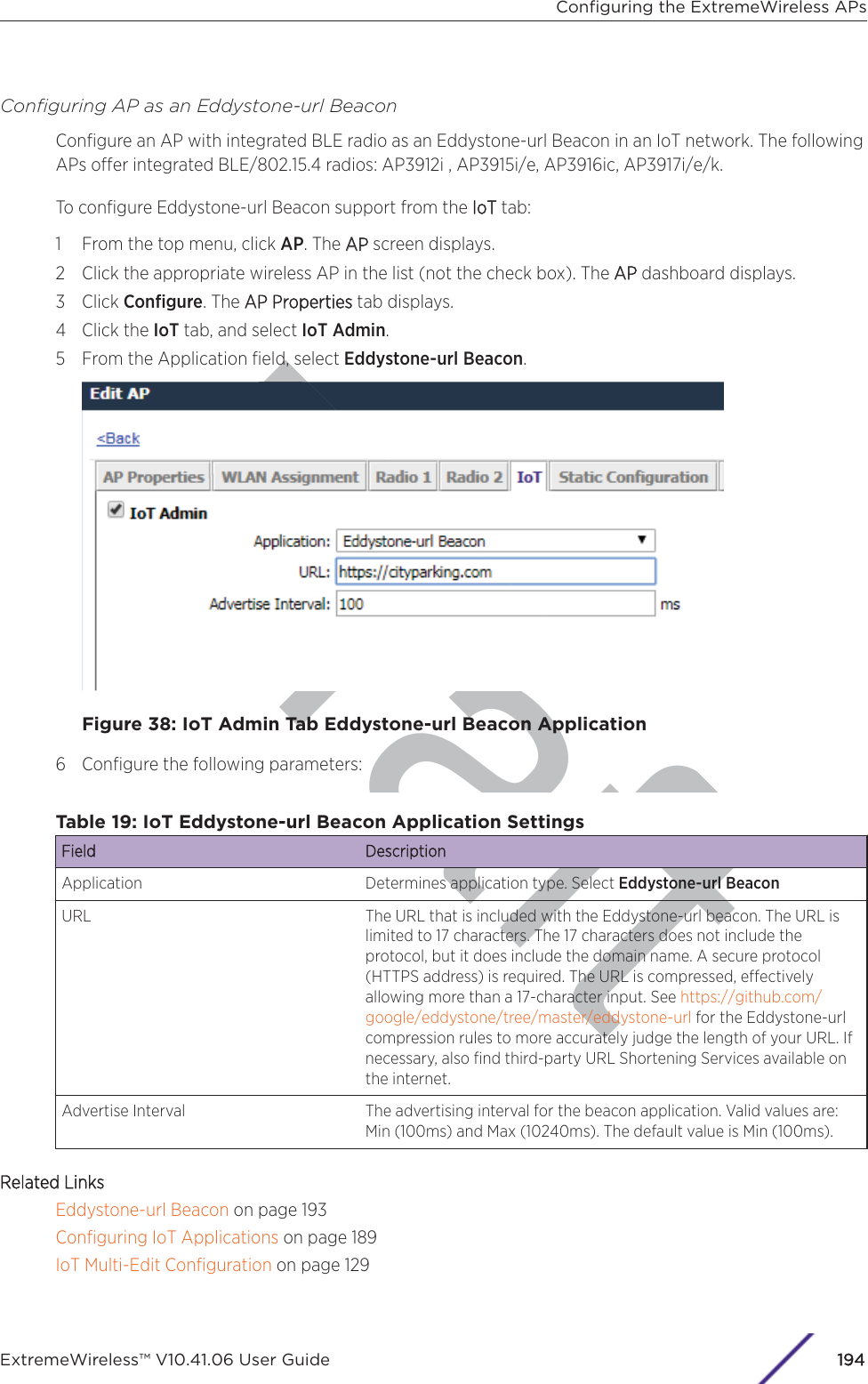 DraftConﬁguring AP as an Eddystone-url BeaconConﬁgure an AP with integrated BLE radio as an Eddystone-url Beacon in an IoT network. The followingAPs oer integrated BLE/802.15.4 radios: AP3912i , AP3915i/e, AP3916ic, AP3917i/e/k.To conﬁgure Eddystone-url Beacon support from the IIoT tab:1 From the top menu, click AP. The AAP screen displays.2 Click the appropriate wireless AP in the list (not the check box). The AAP dashboard displays.3 Click Conﬁgure. The AAP Properties tab displays.4 Click the IoT tab, and select IoT Admin.5 From the Application ﬁeld, select Eddystone-url Beacon.Figure 38: IoT Admin Tab Eddystone-url Beacon Application6 Conﬁgure the following parameters:Table 19: IoT Eddystone-url Beacon Application SettingsField DescriptionApplication Determines application type. Select Eddystone-url BeaconURL The URL that is included with the Eddystone-url beacon. The URL islimited to 17 characters. The 17 characters does not include theprotocol, but it does include the domain name. A secure protocol(HTTPS address) is required. The URL is compressed, eectivelyallowing more than a 17-character input. See https://github.com/google/eddystone/tree/master/eddystone-url for the Eddystone-urlcompression rules to more accurately judge the length of your URL. Ifnecessary, also ﬁnd third-party URL Shortening Services available onthe internet.Advertise Interval The advertising interval for the beacon application. Valid values are:Min (100ms) and Max (10240ms). The default value is Min (100ms).Related LinksEddystone-url Beacon on page 193Conﬁguring IoT Applications on page 189IoT Multi-Edit Conﬁguration on page 129Conﬁguring the ExtremeWireless APsExtremeWireless™ V10.41.06 User Guide194