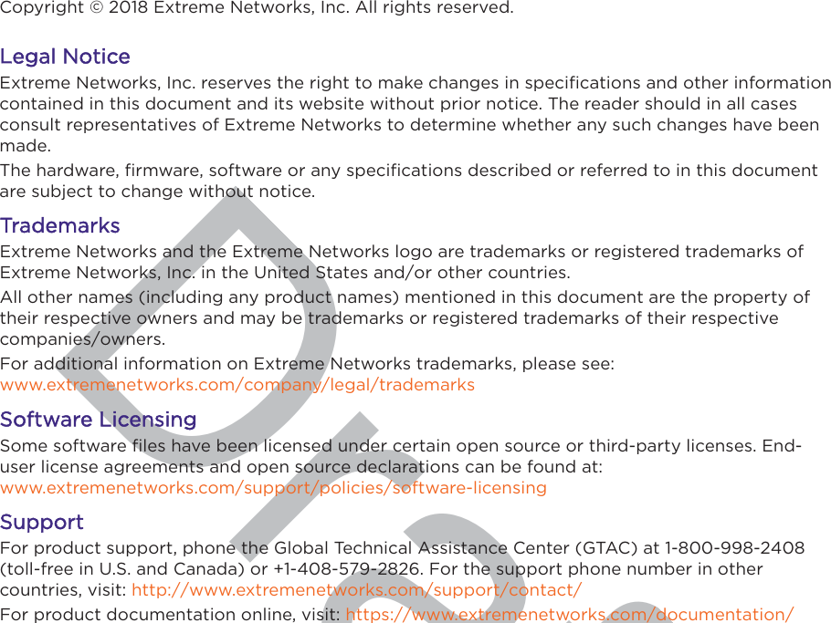 DraftCopyright © 2018 Extreme Networks, Inc. All rights reserved.LLegal NoticeExtreme Networks, Inc. reserves the right to make changes in speciﬁcations and other informationcontained in this document and its website without prior notice. The reader should in all casesconsult representatives of Extreme Networks to determine whether any such changes have beenmade.The hardware, ﬁrmware, software or any speciﬁcations described or referred to in this documentare subject to change without notice.TrademarksExtreme Networks and the Extreme Networks logo are trademarks or registered trademarks ofExtreme Networks, Inc. in the United States and/or other countries.All other names (including any product names) mentioned in this document are the property oftheir respective owners and may be trademarks or registered trademarks of their respectivecompanies/owners.For additional information on Extreme Networks trademarks, please see: www.extremenetworks.com/company/legal/trademarksSoftware LicensingSome software ﬁles have been licensed under certain open source or third-party licenses. End-user license agreements and open source declarations can be found at: www.extremenetworks.com/support/policies/software-licensingSupportFor product support, phone the Global Technical Assistance Center (GTAC) at 1-800-998-2408(toll-free in U.S. and Canada) or +1-408-579-2826. For the support phone number in othercountries, visit: http://www.extremenetworks.com/support/contact/For product documentation online, visit: https://www.extremenetworks.com/documentation/