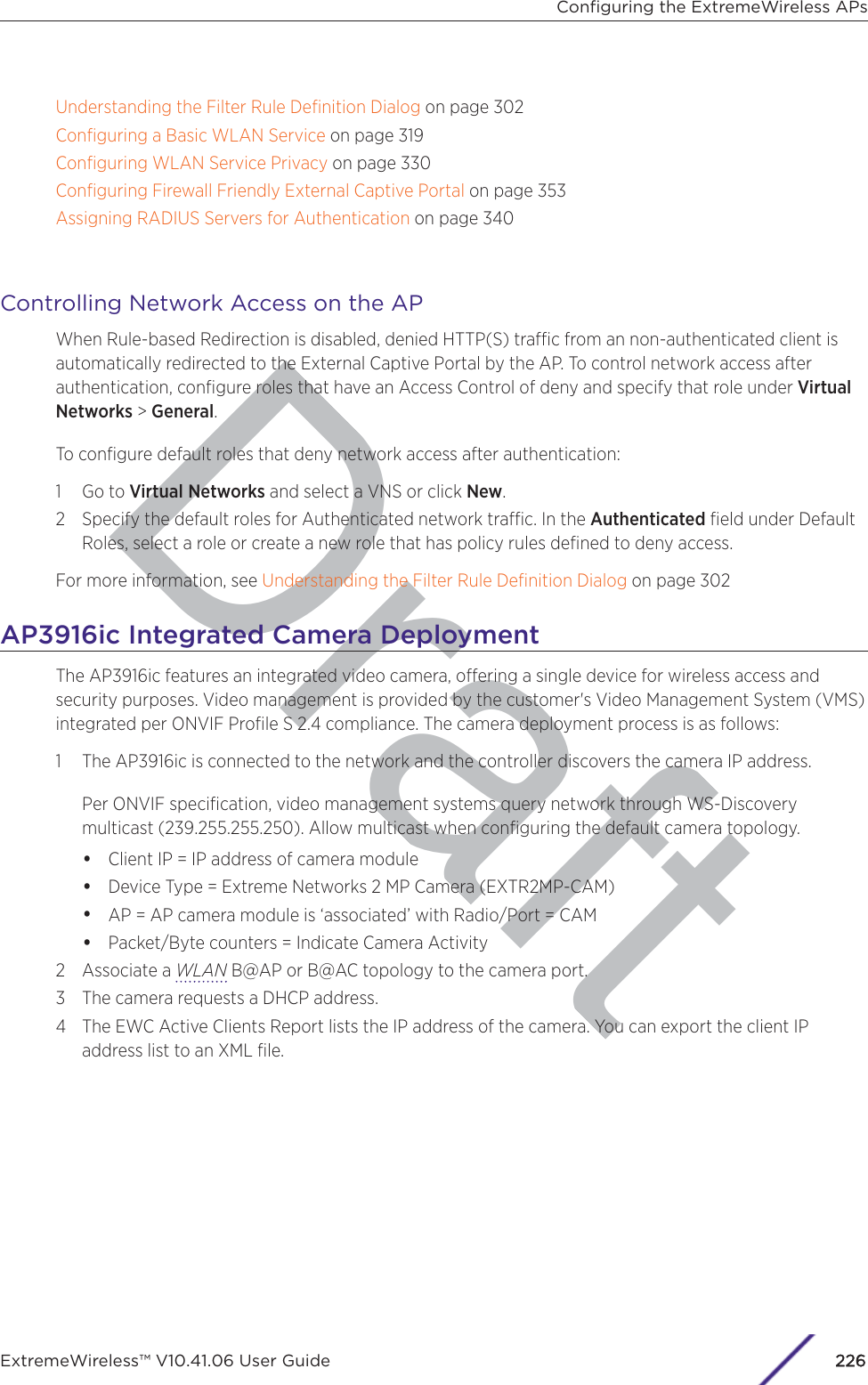 DraftUnderstanding the Filter Rule Deﬁnition Dialog on page 302Conﬁguring a Basic WLAN Service on page 319Conﬁguring WLAN Service Privacy on page 330Conﬁguring Firewall Friendly External Captive Portal on page 353Assigning RADIUS Servers for Authentication on page 340Controlling Network Access on the APWhen Rule-based Redirection is disabled, denied HTTP(S) trac from an non-authenticated client isautomatically redirected to the External Captive Portal by the AP. To control network access afterauthentication, conﬁgure roles that have an Access Control of deny and specify that role under VirtualNetworks &gt; General.To conﬁgure default roles that deny network access after authentication:1 Go to Virtual Networks and select a VNS or click New.2 Specify the default roles for Authenticated network trac. In the Authenticated ﬁeld under DefaultRoles, select a role or create a new role that has policy rules deﬁned to deny access.For more information, see Understanding the Filter Rule Deﬁnition Dialog on page 302AP3916ic Integrated Camera DeploymentThe AP3916ic features an integrated video camera, oering a single device for wireless access andsecurity purposes. Video management is provided by the customer&apos;s Video Management System (VMS)integrated per ONVIF Proﬁle S 2.4 compliance. The camera deployment process is as follows:1 The AP3916ic is connected to the network and the controller discovers the camera IP address.Per ONVIF speciﬁcation, video management systems query network through WS-Discoverymulticast (239.255.255.250). Allow multicast when conﬁguring the default camera topology.•Client IP = IP address of camera module•Device Type = Extreme Networks 2 MP Camera (EXTR2MP-CAM)•AP = AP camera module is ‘associated’ with Radio/Port = CAM•Packet/Byte counters = Indicate Camera Activity2 Associate a WLAN B@AP or B@AC topology to the camera port.3 The camera requests a DHCP address.4 The EWC Active Clients Report lists the IP address of the camera. You can export the client IPaddress list to an XML ﬁle.Conﬁguring the ExtremeWireless APsExtremeWireless™ V10.41.06 User Guide226