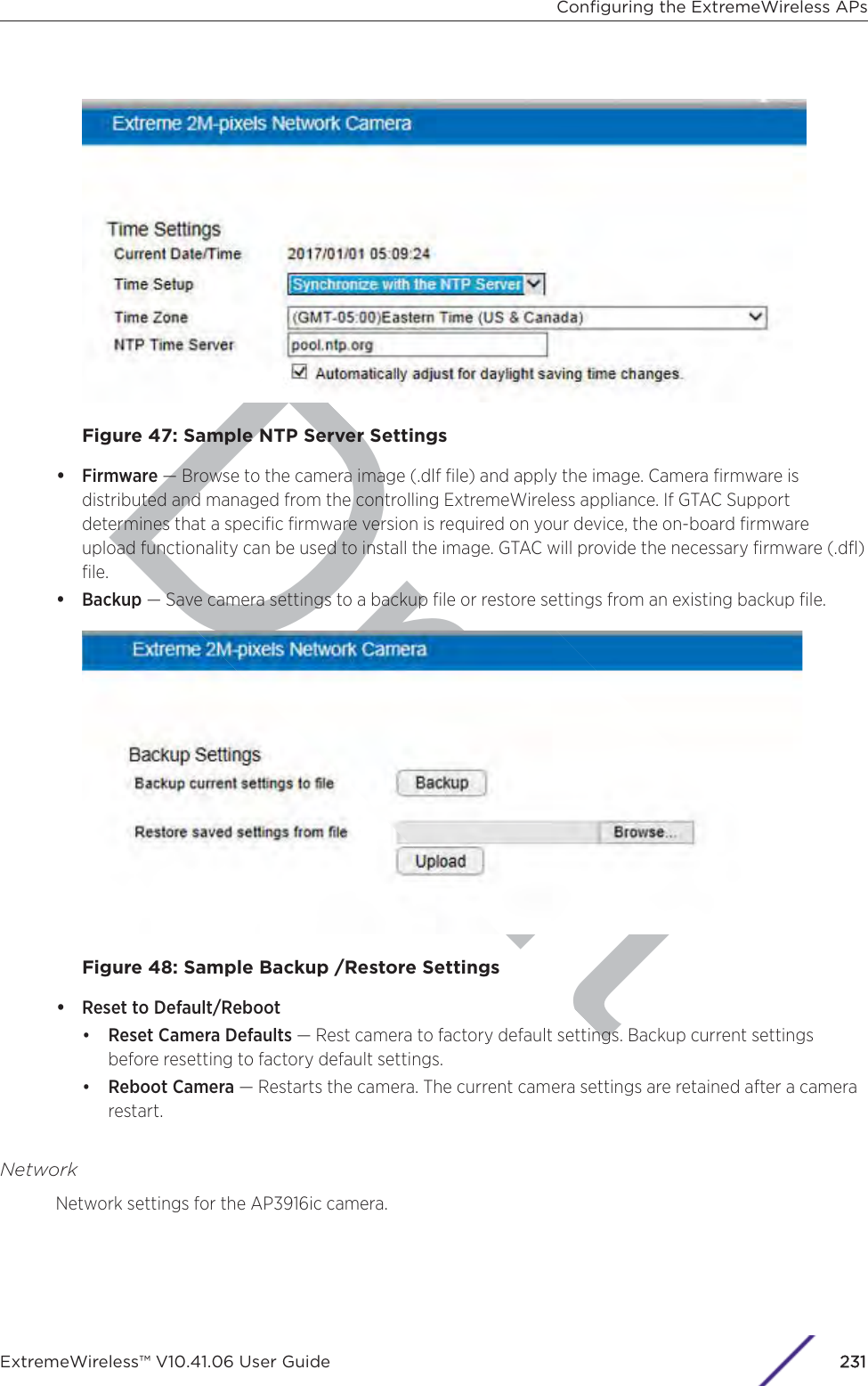 DraftFigure 47: Sample NTP Server Settings•Firmware — Browse to the camera image (.dlf ﬁle) and apply the image. Camera ﬁrmware isdistributed and managed from the controlling ExtremeWireless appliance. If GTAC Supportdetermines that a speciﬁc ﬁrmware version is required on your device, the on-board ﬁrmwareupload functionality can be used to install the image. GTAC will provide the necessary ﬁrmware (.dﬂ)ﬁle.•Backup — Save camera settings to a backup ﬁle or restore settings from an existing backup ﬁle.Figure 48: Sample Backup /Restore Settings•Reset to Default/Reboot•Reset Camera Defaults — Rest camera to factory default settings. Backup current settingsbefore resetting to factory default settings.•Reboot Camera — Restarts the camera. The current camera settings are retained after a camerarestart.NetworkNetwork settings for the AP3916ic camera.Conﬁguring the ExtremeWireless APsExtremeWireless™ V10.41.06 User Guide 2231