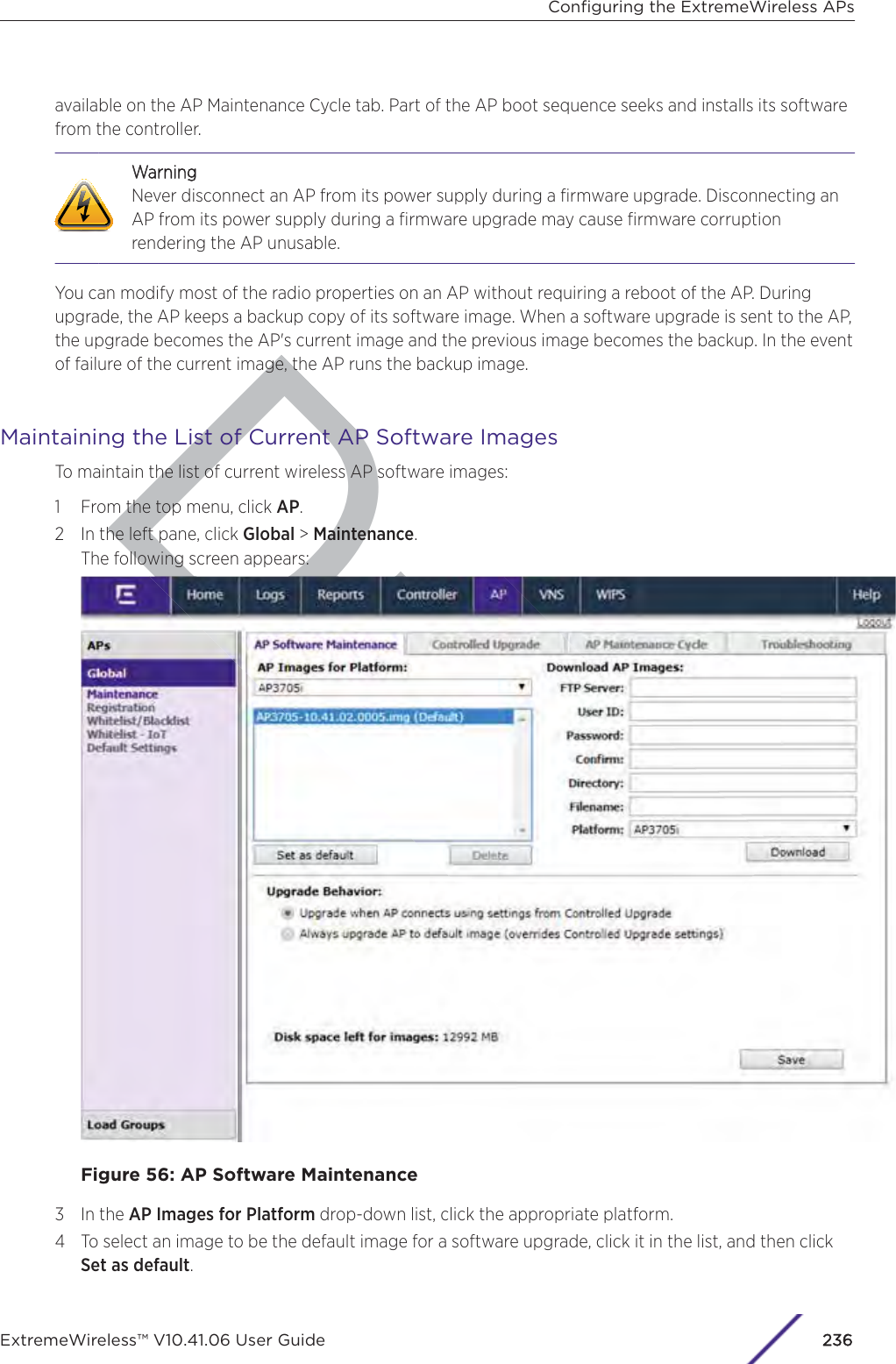 Dravailable on the AP Maintenance Cycle tab. Part of the AP boot sequence seeks and installs its softwarefrom the controller.WWarningNever disconnect an AP from its power supply during a ﬁrmware upgrade. Disconnecting anAP from its power supply during a ﬁrmware upgrade may cause ﬁrmware corruptionrendering the AP unusable.You can modify most of the radio properties on an AP without requiring a reboot of the AP. Duringupgrade, the AP keeps a backup copy of its software image. When a software upgrade is sent to the AP,the upgrade becomes the AP&apos;s current image and the previous image becomes the backup. In the eventof failure of the current image, the AP runs the backup image.Maintaining the List of Current AP Software ImagesTo maintain the list of current wireless AP software images:1 From the top menu, click AP.2 In the left pane, click Global &gt; Maintenance.The following screen appears:Figure 56: AP Software Maintenance3 In the AP Images for Platform drop-down list, click the appropriate platform.4 To select an image to be the default image for a software upgrade, click it in the list, and then clickSet as default.Conﬁguring the ExtremeWireless APsExtremeWireless™ V10.41.06 User Guide236