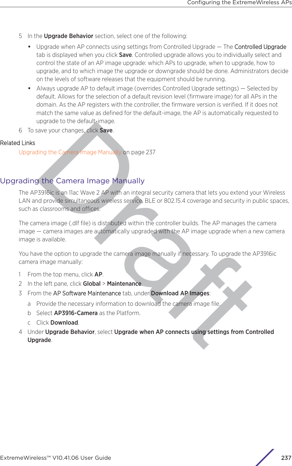 Draft5 In the Upgrade Behavior section, select one of the following:•Upgrade when AP connects using settings from Controlled Upgrade — The CControlled Upgradetab is displayed when you click Save. Controlled upgrade allows you to individually select andcontrol the state of an AP image upgrade: which APs to upgrade, when to upgrade, how toupgrade, and to which image the upgrade or downgrade should be done. Administrators decideon the levels of software releases that the equipment should be running.•Always upgrade AP to default image (overrides Controlled Upgrade settings) — Selected bydefault. Allows for the selection of a default revision level (ﬁrmware image) for all APs in thedomain. As the AP registers with the controller, the ﬁrmware version is veriﬁed. If it does notmatch the same value as deﬁned for the default-image, the AP is automatically requested toupgrade to the default-image.6 To save your changes, click Save.Related LinksUpgrading the Camera Image Manually on page 237Upgrading the Camera Image ManuallyThe AP3916ic is an 11ac Wave 2 AP with an integral security camera that lets you extend your WirelessLAN and provide simultaneous wireless service, BLE or 802.15.4 coverage and security in public spaces,such as classrooms and oces.The camera image (.dlf ﬁle) is distributed within the controller builds. The AP manages the cameraimage — camera images are automatically upgraded with the AP image upgrade when a new cameraimage is available.You have the option to upgrade the camera image manually if necessary. To upgrade the AP3916iccamera image manually:1 From the top menu, click AP.2 In the left pane, click Global &gt; Maintenance.3 From the AAP Software Maintenance tab, under Download AP Images:a Provide the necessary information to download the camera image ﬁle.b Select AP3916-Camera as the Platform.c Click Download.4 Under Upgrade Behavior, select Upgrade when AP connects using settings from ControlledUpgrade.Conﬁguring the ExtremeWireless APsExtremeWireless™ V10.41.06 User Guide237