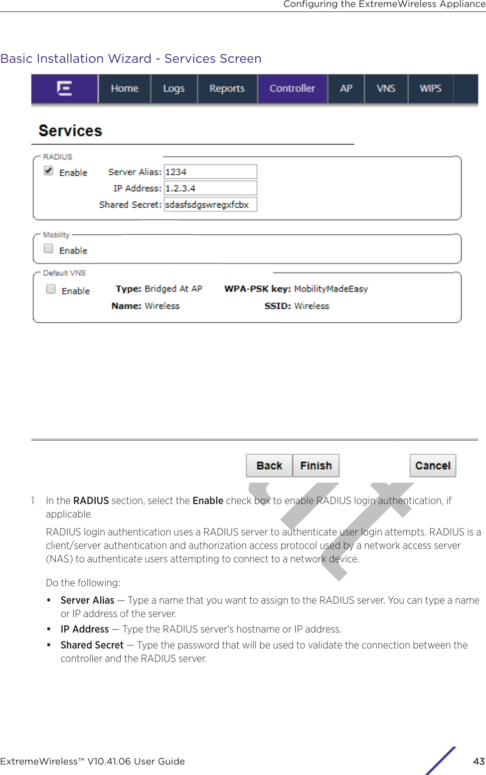 aftBasic Installation Wizard - Services Screen1 In the RADIUS section, select the Enable check box to enable RADIUS login authentication, ifapplicable.RADIUS login authentication uses a RADIUS server to authenticate user login attempts. RADIUS is aclient/server authentication and authorization access protocol used by a network access server(NAS) to authenticate users attempting to connect to a network device.Do the following:•Server Alias — Type a name that you want to assign to the RADIUS server. You can type a nameor IP address of the server.•IP Address — Type the RADIUS server&apos;s hostname or IP address.•Shared Secret — Type the password that will be used to validate the connection between thecontroller and the RADIUS server.Conﬁguring the ExtremeWireless ApplianceExtremeWireless™ V10.41.06 User Guide 443