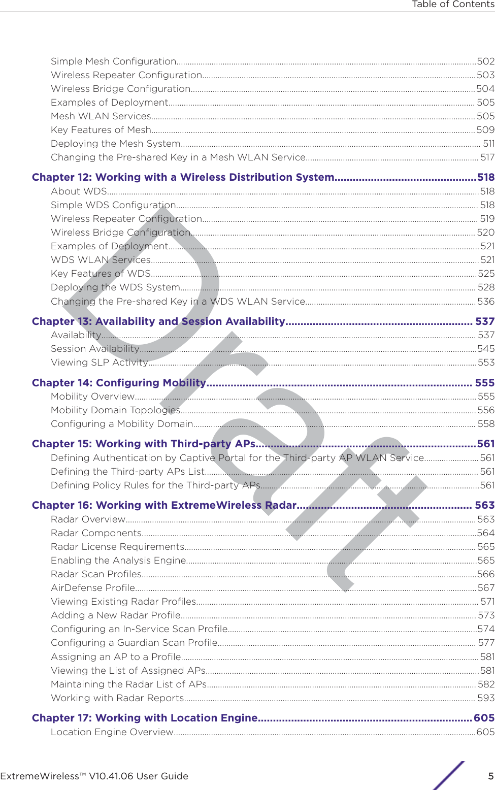 DraftSimple Mesh Conﬁguration.........................................................................................................................................502Wireless Repeater Conﬁguration.............................................................................................................................503Wireless Bridge Conﬁguration..................................................................................................................................504Examples of Deployment............................................................................................................................................ 505Mesh WLAN Services.................................................................................................................................................... 505Key Features of Mesh....................................................................................................................................................509Deploying the Mesh System......................................................................................................................................... 511Changing the Pre-shared Key in a Mesh WLAN Service............................................................................... 517Chapter 12: Working with a Wireless Distribution System...............................................518About WDS..........................................................................................................................................................................518Simple WDS Conﬁguration.......................................................................................................................................... 518Wireless Repeater Conﬁguration.............................................................................................................................. 519Wireless Bridge Conﬁguration.................................................................................................................................. 520Examples of Deployment.............................................................................................................................................. 521WDS WLAN Services......................................................................................................................................................521Key Features of WDS.....................................................................................................................................................525Deploying the WDS System....................................................................................................................................... 528Changing the Pre-shared Key in a WDS WLAN Service..............................................................................536Chapter 13: Availability and Session Availability.............................................................. 537Availability........................................................................................................................................................................... 537Session Availability..........................................................................................................................................................545Viewing SLP Activity......................................................................................................................................................553Chapter 14: Conﬁguring Mobility........................................................................................ 555Mobility Overview............................................................................................................................................................555Mobility Domain Topologies....................................................................................................................................... 556Conﬁguring a Mobility Domain................................................................................................................................. 558Chapter 15: Working with Third-party APs.........................................................................561Deﬁning Authentication by Captive Portal for the Third-party AP WLAN Service......................... 561Deﬁning the Third-party APs List............................................................................................................................. 561Deﬁning Policy Rules for the Third-party APs....................................................................................................561Chapter 16: Working with ExtremeWireless Radar.......................................................... 563Radar Overview................................................................................................................................................................563Radar Components.........................................................................................................................................................564Radar License Requirements..................................................................................................................................... 565Enabling the Analysis Engine.....................................................................................................................................565Radar Scan Proﬁles.........................................................................................................................................................566AirDefense Proﬁle............................................................................................................................................................567Viewing Existing Radar Proﬁles................................................................................................................................. 571Adding a New Radar Proﬁle....................................................................................................................................... 573Conﬁguring an In-Service Scan Proﬁle..................................................................................................................574Conﬁguring a Guardian Scan Proﬁle...................................................................................................................... 577Assigning an AP to a Proﬁle........................................................................................................................................ 581Viewing the List of Assigned APs.............................................................................................................................581Maintaining the Radar List of APs........................................................................................................................... 582Working with Radar Reports..................................................................................................................................... 593Chapter 17: Working with Location Engine.......................................................................605Location Engine Overview..........................................................................................................................................605Table of ContentsExtremeWireless™ V10.41.06 User Guide 55