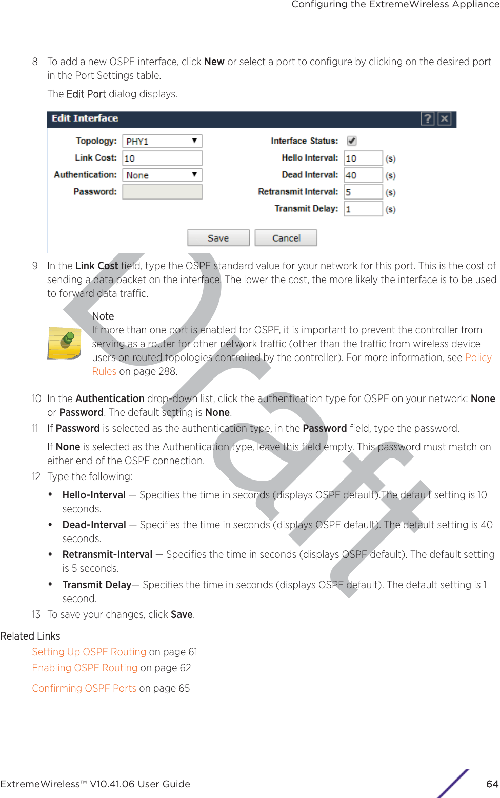 Draft8 To add a new OSPF interface, click New or select a port to conﬁgure by clicking on the desired portin the Port Settings table.The EEdit Port dialog displays.9 In the Link Cost ﬁeld, type the OSPF standard value for your network for this port. This is the cost ofsending a data packet on the interface. The lower the cost, the more likely the interface is to be usedto forward data trac.DNoteIf more than one port is enabled for OSPF, it is important to prevent the controller fromserving as a router for other network trac (other than the trac from wireless deviceusers on routed topologies controlled by the controller). For more information, see PolicyRules on page 288.10 In the Authentication drop-down list, click the authentication type for OSPF on your network: Noneor Password. The default setting is None.11 If Password is selected as the authentication type, in the Password ﬁeld, type the password.If None is selected as the Authentication type, leave this ﬁeld empty. This password must match oneither end of the OSPF connection.12 Type the following:•Hello-Interval — Speciﬁes the time in seconds (displays OSPF default).The default setting is 10seconds.•Dead-Interval — Speciﬁes the time in seconds (displays OSPF default). The default setting is 40seconds.•Retransmit-Interval — Speciﬁes the time in seconds (displays OSPF default). The default settingis 5 seconds.•Transmit Delay— Speciﬁes the time in seconds (displays OSPF default). The default setting is 1second.13 To save your changes, click Save.Related LinksSetting Up OSPF Routing on page 61Enabling OSPF Routing on page 62Conﬁrming OSPF Ports on page 65Conﬁguring the ExtremeWireless ApplianceExtremeWireless™ V10.41.06 User Guide64