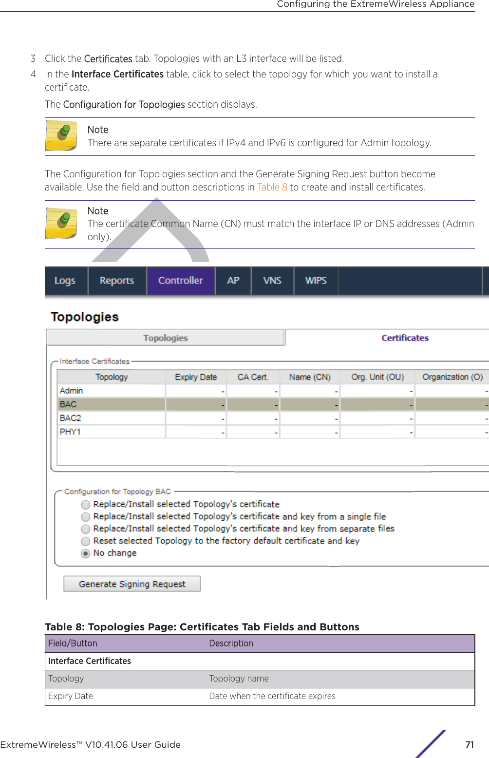 D3 Click the CCertiﬁcates tab. Topologies with an L3 interface will be listed.4 In the Interface Certiﬁcates table, click to select the topology for which you want to install acertiﬁcate.The CConﬁguration for Topologies section displays.NoteThere are separate certiﬁcates if IPv4 and IPv6 is conﬁgured for Admin topology.The Conﬁguration for Topologies section and the Generate Signing Request button becomeavailable. Use the ﬁeld and button descriptions in Table 8 to create and install certiﬁcates.NoteThe certiﬁcate Common Name (CN) must match the interface IP or DNS addresses (Adminonly).Table 8: Topologies Page: Certiﬁcates Tab Fields and ButtonsField/Button DescriptionInterface CertiﬁcatesTopology Topology nameExpiry Date Date when the certiﬁcate expiresConﬁguring the ExtremeWireless ApplianceExtremeWireless™ V10.41.06 User Guide71