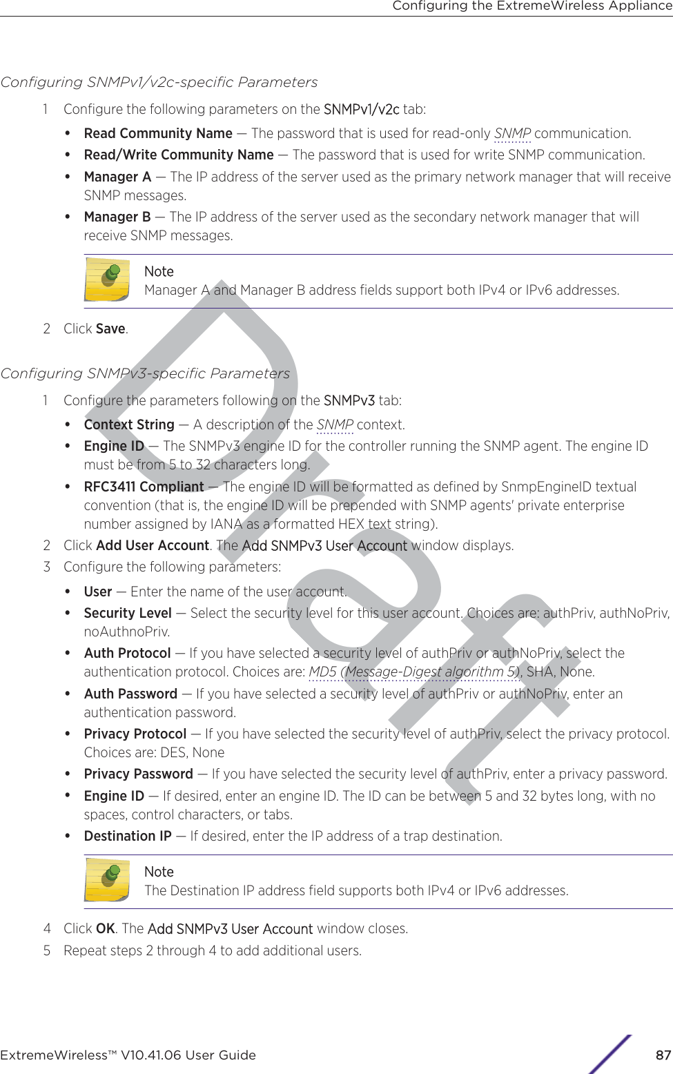 DraftConﬁguring SNMPv1/v2c-speciﬁc Parameters1 Conﬁgure the following parameters on the SSNMPv1/v2c tab:•Read Community Name — The password that is used for read-only SNMP communication.•Read/Write Community Name — The password that is used for write SNMP communication.•Manager A — The IP address of the server used as the primary network manager that will receiveSNMP messages.•Manager B — The IP address of the server used as the secondary network manager that willreceive SNMP messages.NoteManager A and Manager B address ﬁelds support both IPv4 or IPv6 addresses.2 Click Save.Conﬁguring SNMPv3-speciﬁc Parameters1 Conﬁgure the parameters following on the SSNMPv3 tab:•Context String — A description of the SNMP context.•Engine ID — The SNMPv3 engine ID for the controller running the SNMP agent. The engine IDmust be from 5 to 32 characters long.•RFC3411 Compliant — The engine ID will be formatted as deﬁned by SnmpEngineID textualconvention (that is, the engine ID will be prepended with SNMP agents&apos; private enterprisenumber assigned by IANA as a formatted HEX text string).2 Click Add User Account. The AAdd SNMPv3 User Accountwindow displays.3 Conﬁgure the following parameters:•User — Enter the name of the user account.•Security Level — Select the security level for this user account. Choices are: authPriv, authNoPriv,noAuthnoPriv.•Auth Protocol — If you have selected a security level of authPriv or authNoPriv, select theauthentication protocol. Choices are: MD5 (Message-Digest algorithm 5), SHA, None.•Auth Password — If you have selected a security level of authPriv or authNoPriv, enter anauthentication password.•Privacy Protocol — If you have selected the security level of authPriv, select the privacy protocol.Choices are: DES, None•Privacy Password — If you have selected the security level of authPriv, enter a privacy password.•Engine ID — If desired, enter an engine ID. The ID can be between 5 and 32 bytes long, with nospaces, control characters, or tabs.•Destination IP — If desired, enter the IP address of a trap destination.NoteThe Destination IP address ﬁeld supports both IPv4 or IPv6 addresses.4 Click OK. The AAdd SNMPv3 User Account window closes.5 Repeat steps 2 through 4 to add additional users.Conﬁguring the ExtremeWireless ApplianceExtremeWireless™ V10.41.06 User Guide87