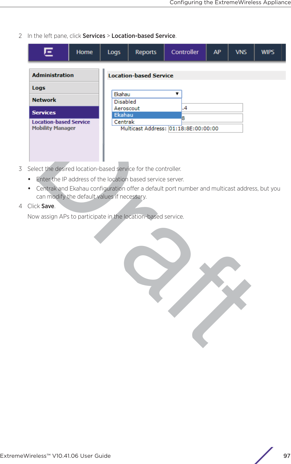 Draft2 In the left pane, click Services &gt; Location-based Service.3 Select the desired location-based service for the controller.•Enter the IP address of the location based service server.•Centrak and Ekahau conﬁguration oer a default port number and multicast address, but youcan modify the default values if necessary.4 Click Save.Now assign APs to participate in the location-based service.Conﬁguring the ExtremeWireless ApplianceExtremeWireless™ V10.41.06 User Guide 997